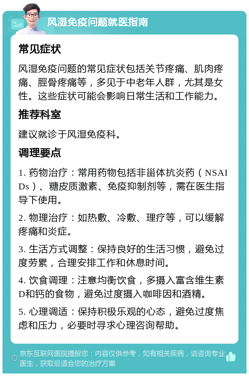 风湿免疫问题就医指南 常见症状 风湿免疫问题的常见症状包括关节疼痛、肌肉疼痛、脛骨疼痛等，多见于中老年人群，尤其是女性。这些症状可能会影响日常生活和工作能力。 推荐科室 建议就诊于风湿免疫科。 调理要点 1. 药物治疗：常用药物包括非甾体抗炎药（NSAIDs）、糖皮质激素、免疫抑制剂等，需在医生指导下使用。 2. 物理治疗：如热敷、冷敷、理疗等，可以缓解疼痛和炎症。 3. 生活方式调整：保持良好的生活习惯，避免过度劳累，合理安排工作和休息时间。 4. 饮食调理：注意均衡饮食，多摄入富含维生素D和钙的食物，避免过度摄入咖啡因和酒精。 5. 心理调适：保持积极乐观的心态，避免过度焦虑和压力，必要时寻求心理咨询帮助。