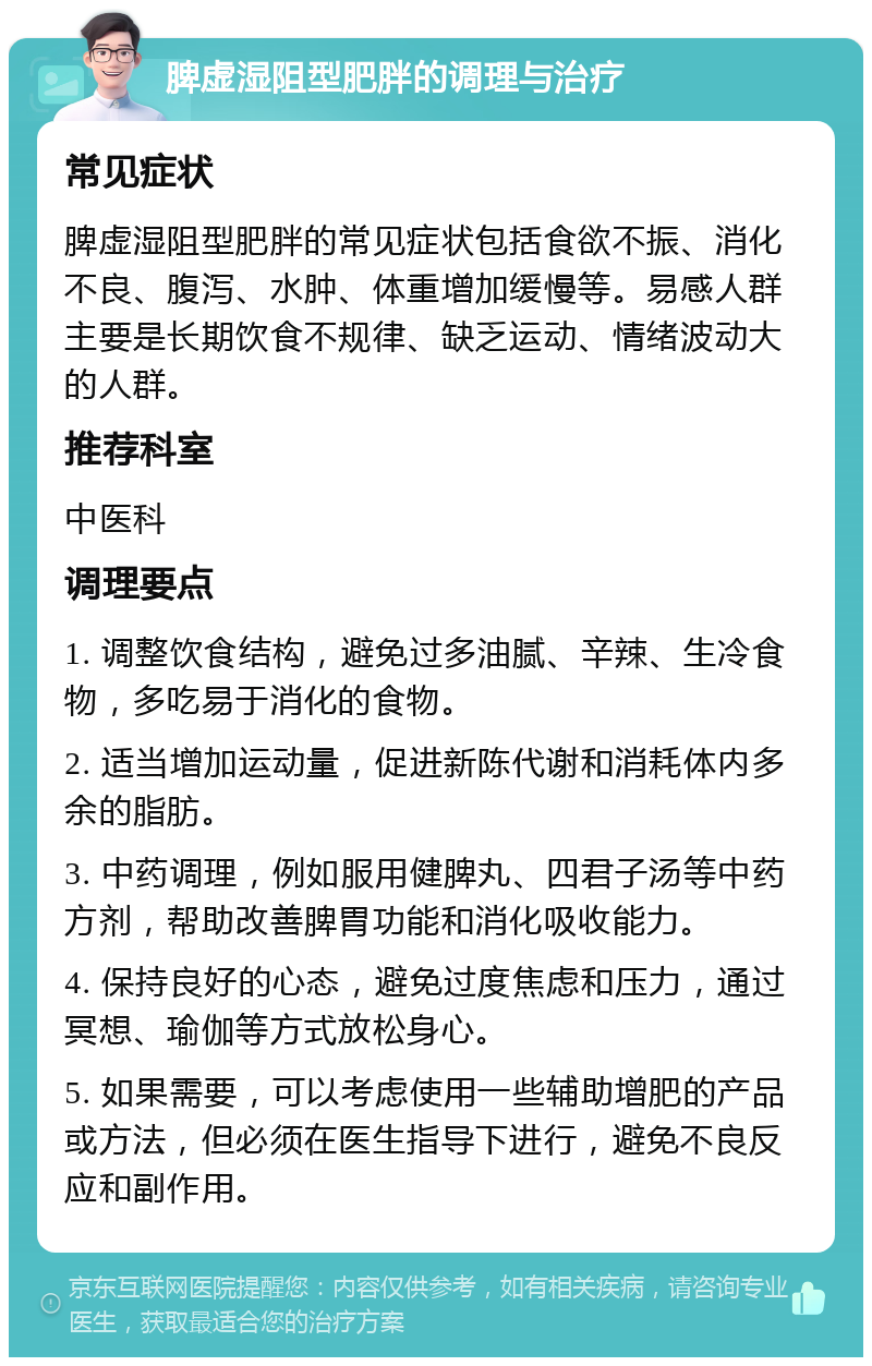 脾虚湿阻型肥胖的调理与治疗 常见症状 脾虚湿阻型肥胖的常见症状包括食欲不振、消化不良、腹泻、水肿、体重增加缓慢等。易感人群主要是长期饮食不规律、缺乏运动、情绪波动大的人群。 推荐科室 中医科 调理要点 1. 调整饮食结构，避免过多油腻、辛辣、生冷食物，多吃易于消化的食物。 2. 适当增加运动量，促进新陈代谢和消耗体内多余的脂肪。 3. 中药调理，例如服用健脾丸、四君子汤等中药方剂，帮助改善脾胃功能和消化吸收能力。 4. 保持良好的心态，避免过度焦虑和压力，通过冥想、瑜伽等方式放松身心。 5. 如果需要，可以考虑使用一些辅助增肥的产品或方法，但必须在医生指导下进行，避免不良反应和副作用。