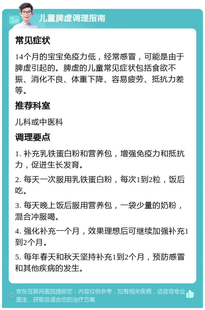 儿童脾虚调理指南 常见症状 14个月的宝宝免疫力低，经常感冒，可能是由于脾虚引起的。脾虚的儿童常见症状包括食欲不振、消化不良、体重下降、容易疲劳、抵抗力差等。 推荐科室 儿科或中医科 调理要点 1. 补充乳铁蛋白粉和营养包，增强免疫力和抵抗力，促进生长发育。 2. 每天一次服用乳铁蛋白粉，每次1到2粒，饭后吃。 3. 每天晚上饭后服用营养包，一袋少量的奶粉，混合冲服喝。 4. 强化补充一个月，效果理想后可继续加强补充1到2个月。 5. 每年春天和秋天坚持补充1到2个月，预防感冒和其他疾病的发生。