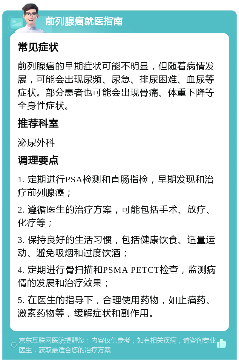 前列腺癌就医指南 常见症状 前列腺癌的早期症状可能不明显，但随着病情发展，可能会出现尿频、尿急、排尿困难、血尿等症状。部分患者也可能会出现骨痛、体重下降等全身性症状。 推荐科室 泌尿外科 调理要点 1. 定期进行PSA检测和直肠指检，早期发现和治疗前列腺癌； 2. 遵循医生的治疗方案，可能包括手术、放疗、化疗等； 3. 保持良好的生活习惯，包括健康饮食、适量运动、避免吸烟和过度饮酒； 4. 定期进行骨扫描和PSMA PETCT检查，监测病情的发展和治疗效果； 5. 在医生的指导下，合理使用药物，如止痛药、激素药物等，缓解症状和副作用。