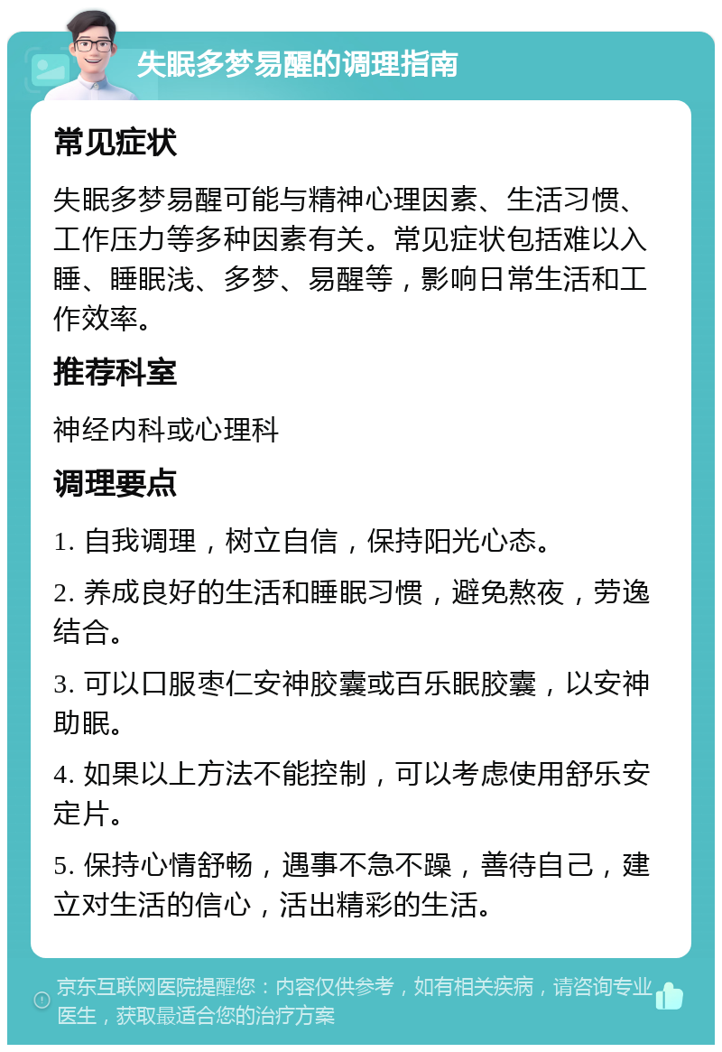 失眠多梦易醒的调理指南 常见症状 失眠多梦易醒可能与精神心理因素、生活习惯、工作压力等多种因素有关。常见症状包括难以入睡、睡眠浅、多梦、易醒等，影响日常生活和工作效率。 推荐科室 神经内科或心理科 调理要点 1. 自我调理，树立自信，保持阳光心态。 2. 养成良好的生活和睡眠习惯，避免熬夜，劳逸结合。 3. 可以口服枣仁安神胶囊或百乐眠胶囊，以安神助眠。 4. 如果以上方法不能控制，可以考虑使用舒乐安定片。 5. 保持心情舒畅，遇事不急不躁，善待自己，建立对生活的信心，活出精彩的生活。