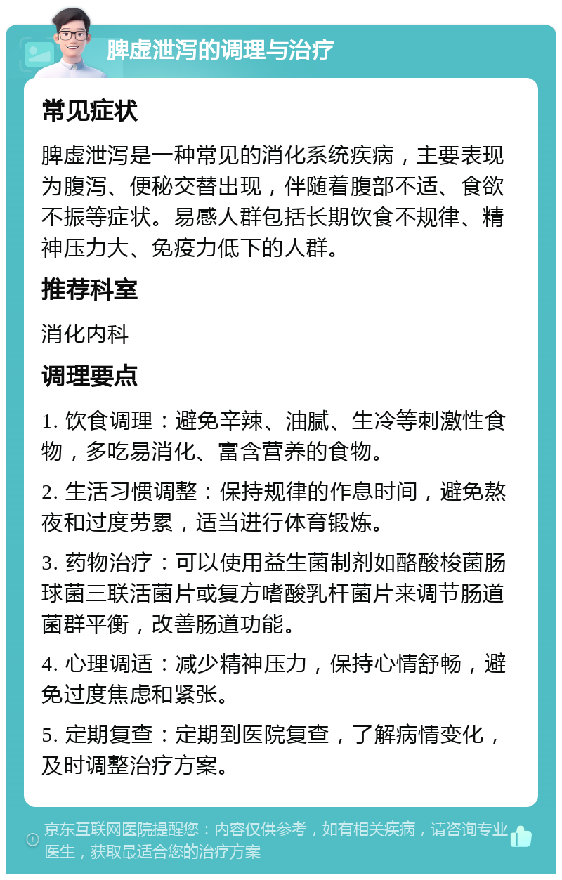 脾虚泄泻的调理与治疗 常见症状 脾虚泄泻是一种常见的消化系统疾病，主要表现为腹泻、便秘交替出现，伴随着腹部不适、食欲不振等症状。易感人群包括长期饮食不规律、精神压力大、免疫力低下的人群。 推荐科室 消化内科 调理要点 1. 饮食调理：避免辛辣、油腻、生冷等刺激性食物，多吃易消化、富含营养的食物。 2. 生活习惯调整：保持规律的作息时间，避免熬夜和过度劳累，适当进行体育锻炼。 3. 药物治疗：可以使用益生菌制剂如酪酸梭菌肠球菌三联活菌片或复方嗜酸乳杆菌片来调节肠道菌群平衡，改善肠道功能。 4. 心理调适：减少精神压力，保持心情舒畅，避免过度焦虑和紧张。 5. 定期复查：定期到医院复查，了解病情变化，及时调整治疗方案。