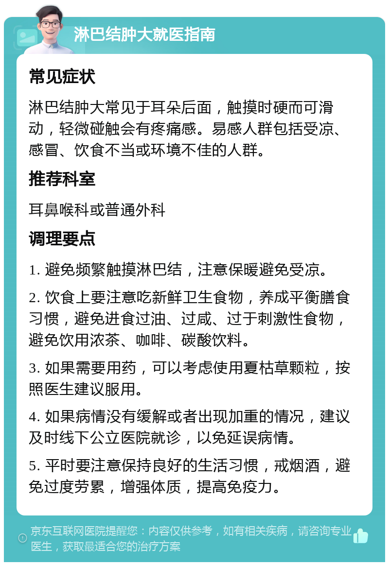 淋巴结肿大就医指南 常见症状 淋巴结肿大常见于耳朵后面，触摸时硬而可滑动，轻微碰触会有疼痛感。易感人群包括受凉、感冒、饮食不当或环境不佳的人群。 推荐科室 耳鼻喉科或普通外科 调理要点 1. 避免频繁触摸淋巴结，注意保暖避免受凉。 2. 饮食上要注意吃新鲜卫生食物，养成平衡膳食习惯，避免进食过油、过咸、过于刺激性食物，避免饮用浓茶、咖啡、碳酸饮料。 3. 如果需要用药，可以考虑使用夏枯草颗粒，按照医生建议服用。 4. 如果病情没有缓解或者出现加重的情况，建议及时线下公立医院就诊，以免延误病情。 5. 平时要注意保持良好的生活习惯，戒烟酒，避免过度劳累，增强体质，提高免疫力。