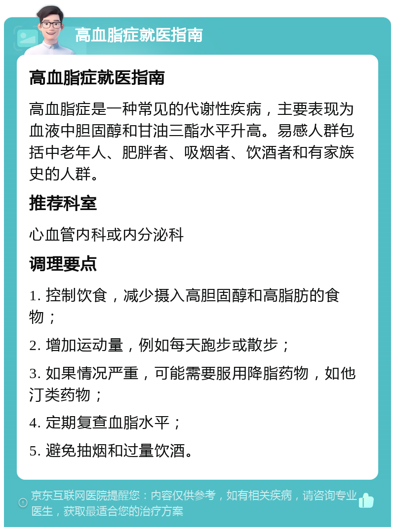 高血脂症就医指南 高血脂症就医指南 高血脂症是一种常见的代谢性疾病，主要表现为血液中胆固醇和甘油三酯水平升高。易感人群包括中老年人、肥胖者、吸烟者、饮酒者和有家族史的人群。 推荐科室 心血管内科或内分泌科 调理要点 1. 控制饮食，减少摄入高胆固醇和高脂肪的食物； 2. 增加运动量，例如每天跑步或散步； 3. 如果情况严重，可能需要服用降脂药物，如他汀类药物； 4. 定期复查血脂水平； 5. 避免抽烟和过量饮酒。