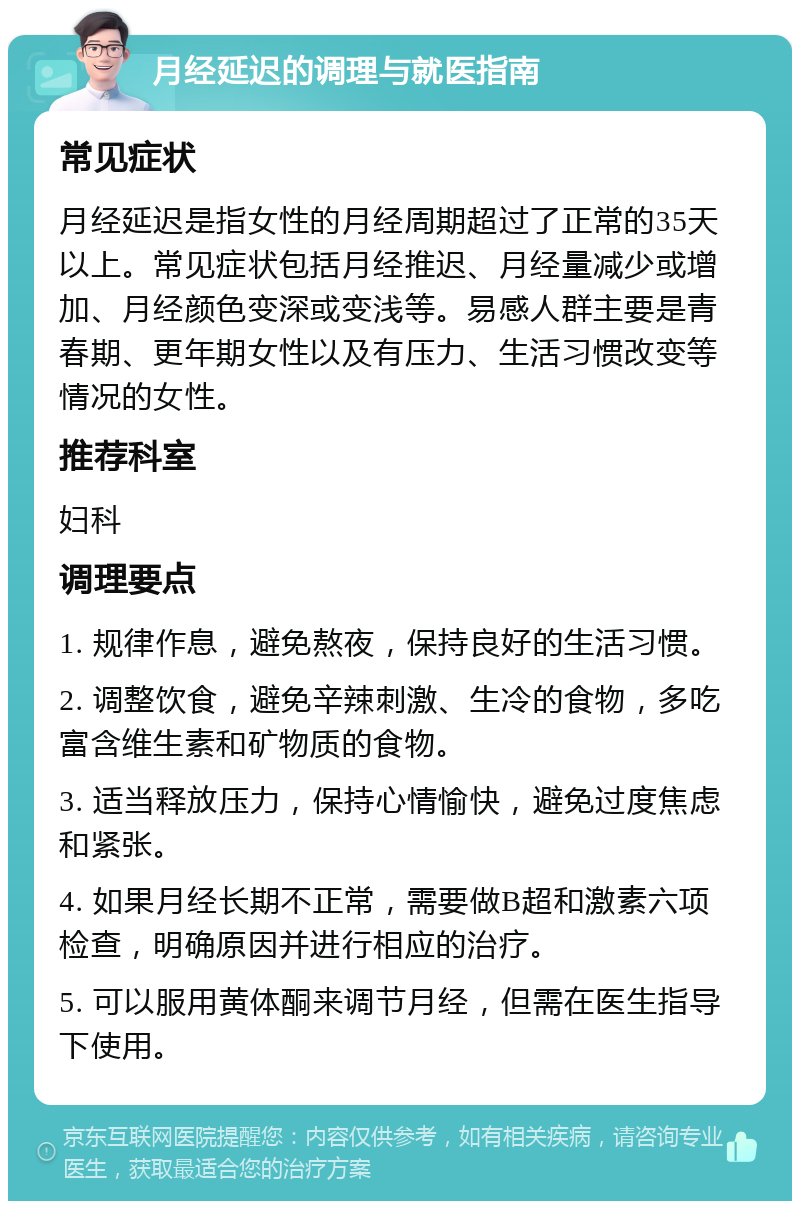 月经延迟的调理与就医指南 常见症状 月经延迟是指女性的月经周期超过了正常的35天以上。常见症状包括月经推迟、月经量减少或增加、月经颜色变深或变浅等。易感人群主要是青春期、更年期女性以及有压力、生活习惯改变等情况的女性。 推荐科室 妇科 调理要点 1. 规律作息，避免熬夜，保持良好的生活习惯。 2. 调整饮食，避免辛辣刺激、生冷的食物，多吃富含维生素和矿物质的食物。 3. 适当释放压力，保持心情愉快，避免过度焦虑和紧张。 4. 如果月经长期不正常，需要做B超和激素六项检查，明确原因并进行相应的治疗。 5. 可以服用黄体酮来调节月经，但需在医生指导下使用。