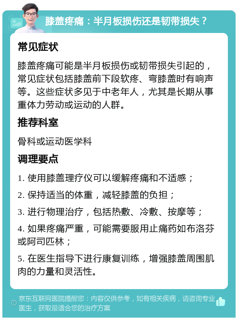 膝盖疼痛：半月板损伤还是韧带损失？ 常见症状 膝盖疼痛可能是半月板损伤或韧带损失引起的，常见症状包括膝盖前下段软疼、弯膝盖时有响声等。这些症状多见于中老年人，尤其是长期从事重体力劳动或运动的人群。 推荐科室 骨科或运动医学科 调理要点 1. 使用膝盖理疗仪可以缓解疼痛和不适感； 2. 保持适当的体重，减轻膝盖的负担； 3. 进行物理治疗，包括热敷、冷敷、按摩等； 4. 如果疼痛严重，可能需要服用止痛药如布洛芬或阿司匹林； 5. 在医生指导下进行康复训练，增强膝盖周围肌肉的力量和灵活性。