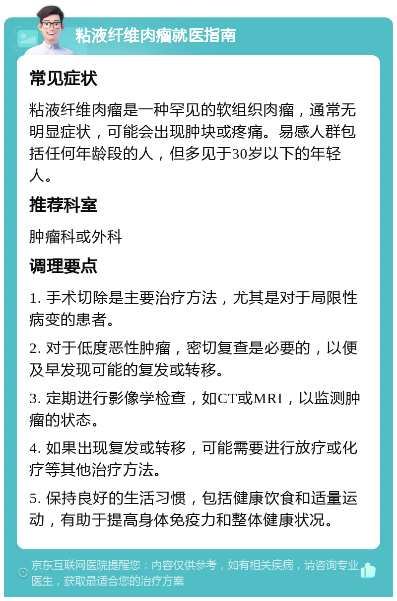 粘液纤维肉瘤就医指南 常见症状 粘液纤维肉瘤是一种罕见的软组织肉瘤，通常无明显症状，可能会出现肿块或疼痛。易感人群包括任何年龄段的人，但多见于30岁以下的年轻人。 推荐科室 肿瘤科或外科 调理要点 1. 手术切除是主要治疗方法，尤其是对于局限性病变的患者。 2. 对于低度恶性肿瘤，密切复查是必要的，以便及早发现可能的复发或转移。 3. 定期进行影像学检查，如CT或MRI，以监测肿瘤的状态。 4. 如果出现复发或转移，可能需要进行放疗或化疗等其他治疗方法。 5. 保持良好的生活习惯，包括健康饮食和适量运动，有助于提高身体免疫力和整体健康状况。