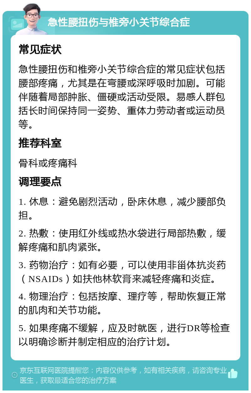 急性腰扭伤与椎旁小关节综合症 常见症状 急性腰扭伤和椎旁小关节综合症的常见症状包括腰部疼痛，尤其是在弯腰或深呼吸时加剧。可能伴随着局部肿胀、僵硬或活动受限。易感人群包括长时间保持同一姿势、重体力劳动者或运动员等。 推荐科室 骨科或疼痛科 调理要点 1. 休息：避免剧烈活动，卧床休息，减少腰部负担。 2. 热敷：使用红外线或热水袋进行局部热敷，缓解疼痛和肌肉紧张。 3. 药物治疗：如有必要，可以使用非甾体抗炎药（NSAIDs）如扶他林软膏来减轻疼痛和炎症。 4. 物理治疗：包括按摩、理疗等，帮助恢复正常的肌肉和关节功能。 5. 如果疼痛不缓解，应及时就医，进行DR等检查以明确诊断并制定相应的治疗计划。