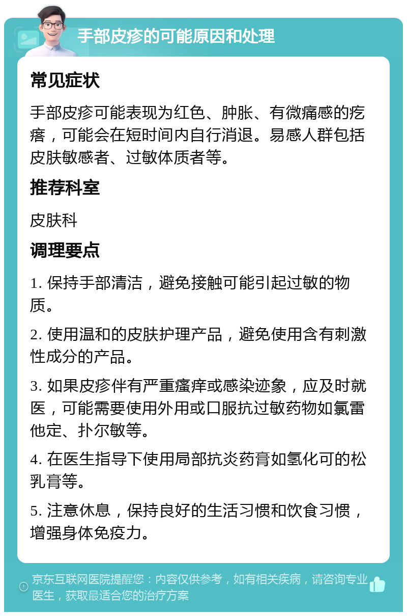 手部皮疹的可能原因和处理 常见症状 手部皮疹可能表现为红色、肿胀、有微痛感的疙瘩，可能会在短时间内自行消退。易感人群包括皮肤敏感者、过敏体质者等。 推荐科室 皮肤科 调理要点 1. 保持手部清洁，避免接触可能引起过敏的物质。 2. 使用温和的皮肤护理产品，避免使用含有刺激性成分的产品。 3. 如果皮疹伴有严重瘙痒或感染迹象，应及时就医，可能需要使用外用或口服抗过敏药物如氯雷他定、扑尔敏等。 4. 在医生指导下使用局部抗炎药膏如氢化可的松乳膏等。 5. 注意休息，保持良好的生活习惯和饮食习惯，增强身体免疫力。