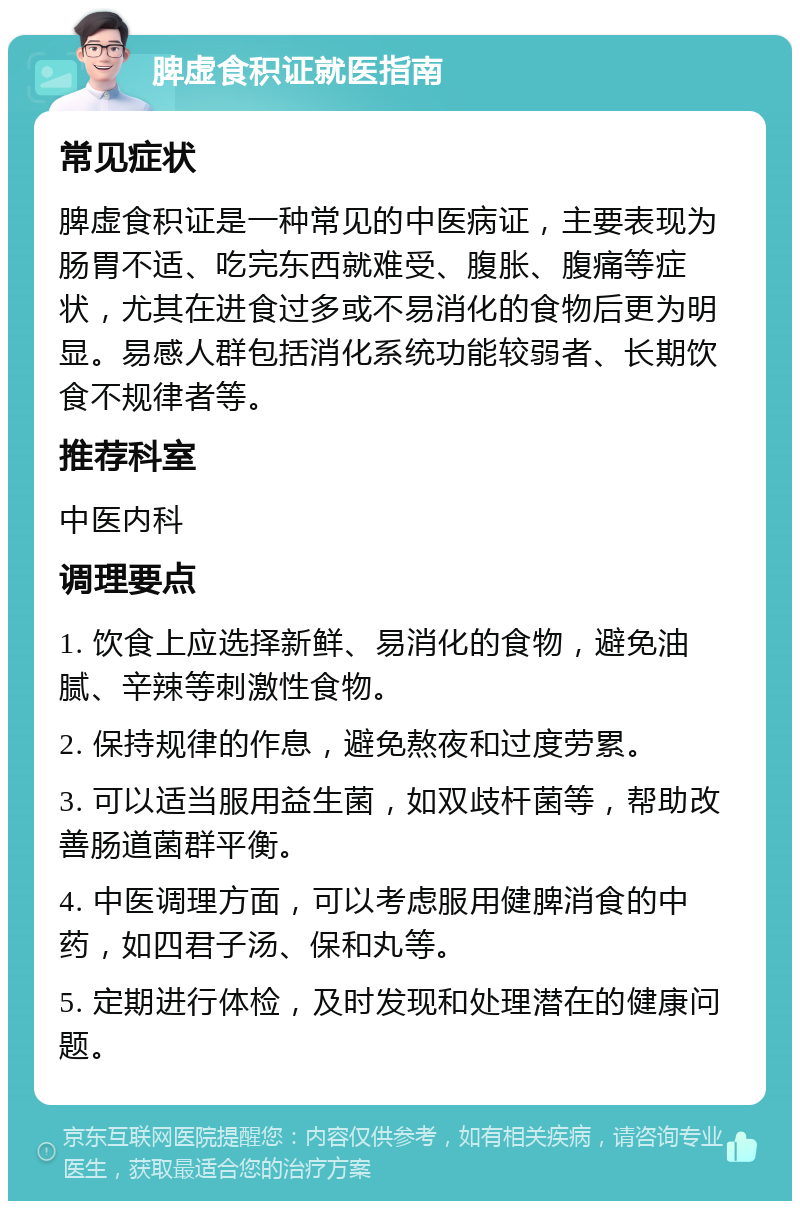 脾虚食积证就医指南 常见症状 脾虚食积证是一种常见的中医病证，主要表现为肠胃不适、吃完东西就难受、腹胀、腹痛等症状，尤其在进食过多或不易消化的食物后更为明显。易感人群包括消化系统功能较弱者、长期饮食不规律者等。 推荐科室 中医内科 调理要点 1. 饮食上应选择新鲜、易消化的食物，避免油腻、辛辣等刺激性食物。 2. 保持规律的作息，避免熬夜和过度劳累。 3. 可以适当服用益生菌，如双歧杆菌等，帮助改善肠道菌群平衡。 4. 中医调理方面，可以考虑服用健脾消食的中药，如四君子汤、保和丸等。 5. 定期进行体检，及时发现和处理潜在的健康问题。