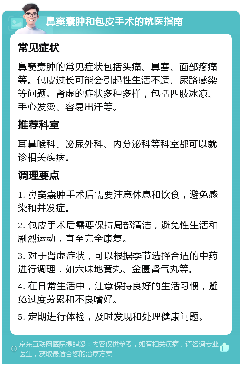 鼻窦囊肿和包皮手术的就医指南 常见症状 鼻窦囊肿的常见症状包括头痛、鼻塞、面部疼痛等。包皮过长可能会引起性生活不适、尿路感染等问题。肾虚的症状多种多样，包括四肢冰凉、手心发烫、容易出汗等。 推荐科室 耳鼻喉科、泌尿外科、内分泌科等科室都可以就诊相关疾病。 调理要点 1. 鼻窦囊肿手术后需要注意休息和饮食，避免感染和并发症。 2. 包皮手术后需要保持局部清洁，避免性生活和剧烈运动，直至完全康复。 3. 对于肾虚症状，可以根据季节选择合适的中药进行调理，如六味地黄丸、金匮肾气丸等。 4. 在日常生活中，注意保持良好的生活习惯，避免过度劳累和不良嗜好。 5. 定期进行体检，及时发现和处理健康问题。