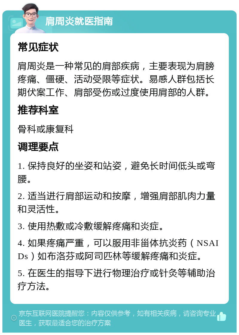 肩周炎就医指南 常见症状 肩周炎是一种常见的肩部疾病，主要表现为肩膀疼痛、僵硬、活动受限等症状。易感人群包括长期伏案工作、肩部受伤或过度使用肩部的人群。 推荐科室 骨科或康复科 调理要点 1. 保持良好的坐姿和站姿，避免长时间低头或弯腰。 2. 适当进行肩部运动和按摩，增强肩部肌肉力量和灵活性。 3. 使用热敷或冷敷缓解疼痛和炎症。 4. 如果疼痛严重，可以服用非甾体抗炎药（NSAIDs）如布洛芬或阿司匹林等缓解疼痛和炎症。 5. 在医生的指导下进行物理治疗或针灸等辅助治疗方法。