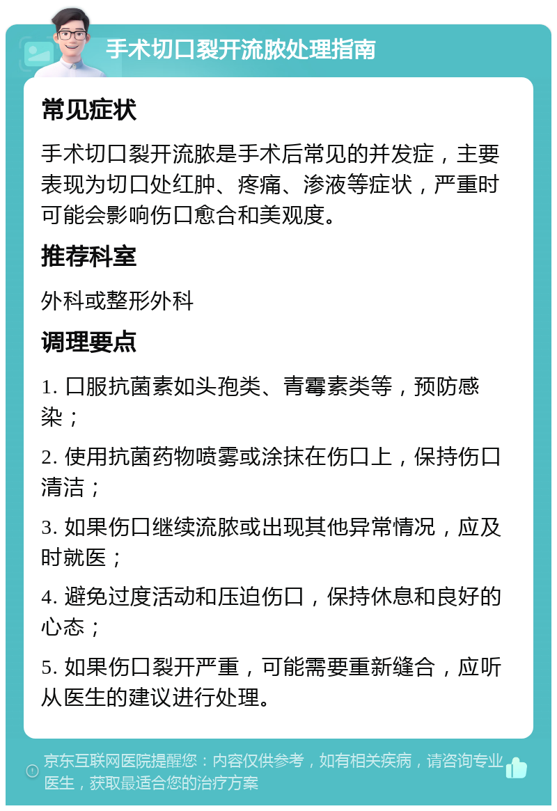 手术切口裂开流脓处理指南 常见症状 手术切口裂开流脓是手术后常见的并发症，主要表现为切口处红肿、疼痛、渗液等症状，严重时可能会影响伤口愈合和美观度。 推荐科室 外科或整形外科 调理要点 1. 口服抗菌素如头孢类、青霉素类等，预防感染； 2. 使用抗菌药物喷雾或涂抹在伤口上，保持伤口清洁； 3. 如果伤口继续流脓或出现其他异常情况，应及时就医； 4. 避免过度活动和压迫伤口，保持休息和良好的心态； 5. 如果伤口裂开严重，可能需要重新缝合，应听从医生的建议进行处理。