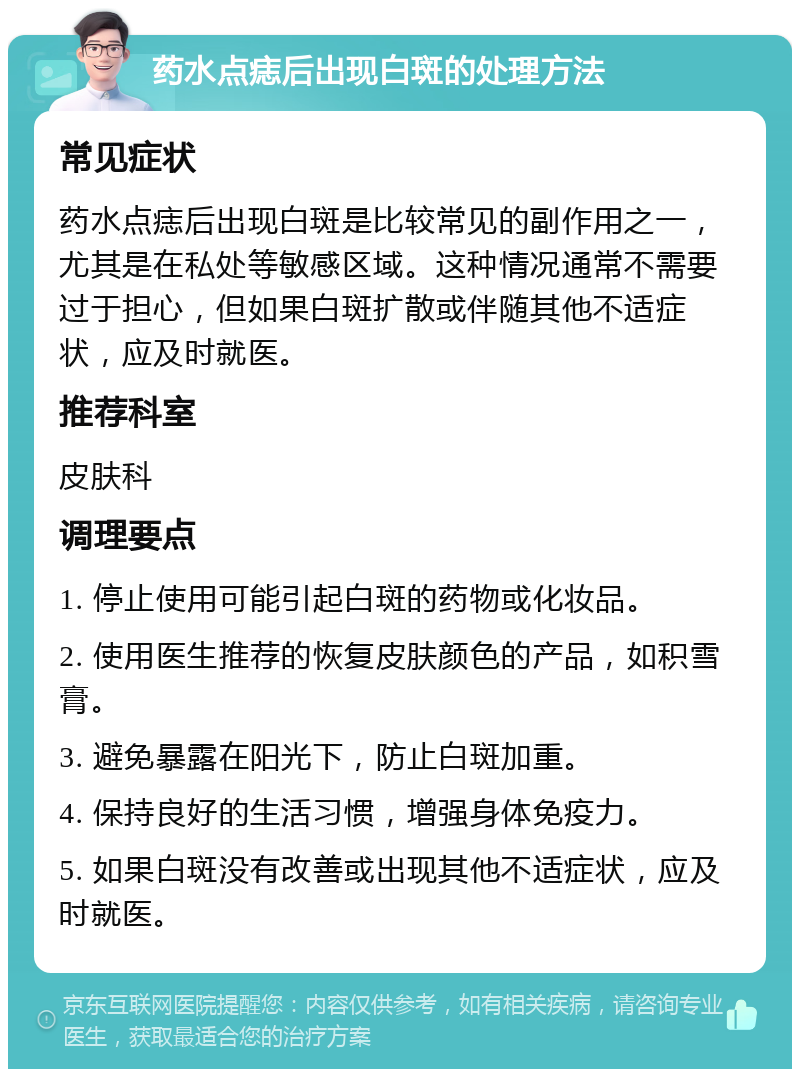 药水点痣后出现白斑的处理方法 常见症状 药水点痣后出现白斑是比较常见的副作用之一，尤其是在私处等敏感区域。这种情况通常不需要过于担心，但如果白斑扩散或伴随其他不适症状，应及时就医。 推荐科室 皮肤科 调理要点 1. 停止使用可能引起白斑的药物或化妆品。 2. 使用医生推荐的恢复皮肤颜色的产品，如积雪膏。 3. 避免暴露在阳光下，防止白斑加重。 4. 保持良好的生活习惯，增强身体免疫力。 5. 如果白斑没有改善或出现其他不适症状，应及时就医。