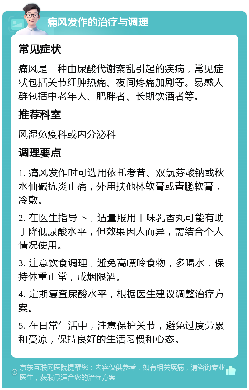 痛风发作的治疗与调理 常见症状 痛风是一种由尿酸代谢紊乱引起的疾病，常见症状包括关节红肿热痛、夜间疼痛加剧等。易感人群包括中老年人、肥胖者、长期饮酒者等。 推荐科室 风湿免疫科或内分泌科 调理要点 1. 痛风发作时可选用依托考昔、双氯芬酸钠或秋水仙碱抗炎止痛，外用扶他林软膏或青鹏软膏，冷敷。 2. 在医生指导下，适量服用十味乳香丸可能有助于降低尿酸水平，但效果因人而异，需结合个人情况使用。 3. 注意饮食调理，避免高嘌呤食物，多喝水，保持体重正常，戒烟限酒。 4. 定期复查尿酸水平，根据医生建议调整治疗方案。 5. 在日常生活中，注意保护关节，避免过度劳累和受凉，保持良好的生活习惯和心态。