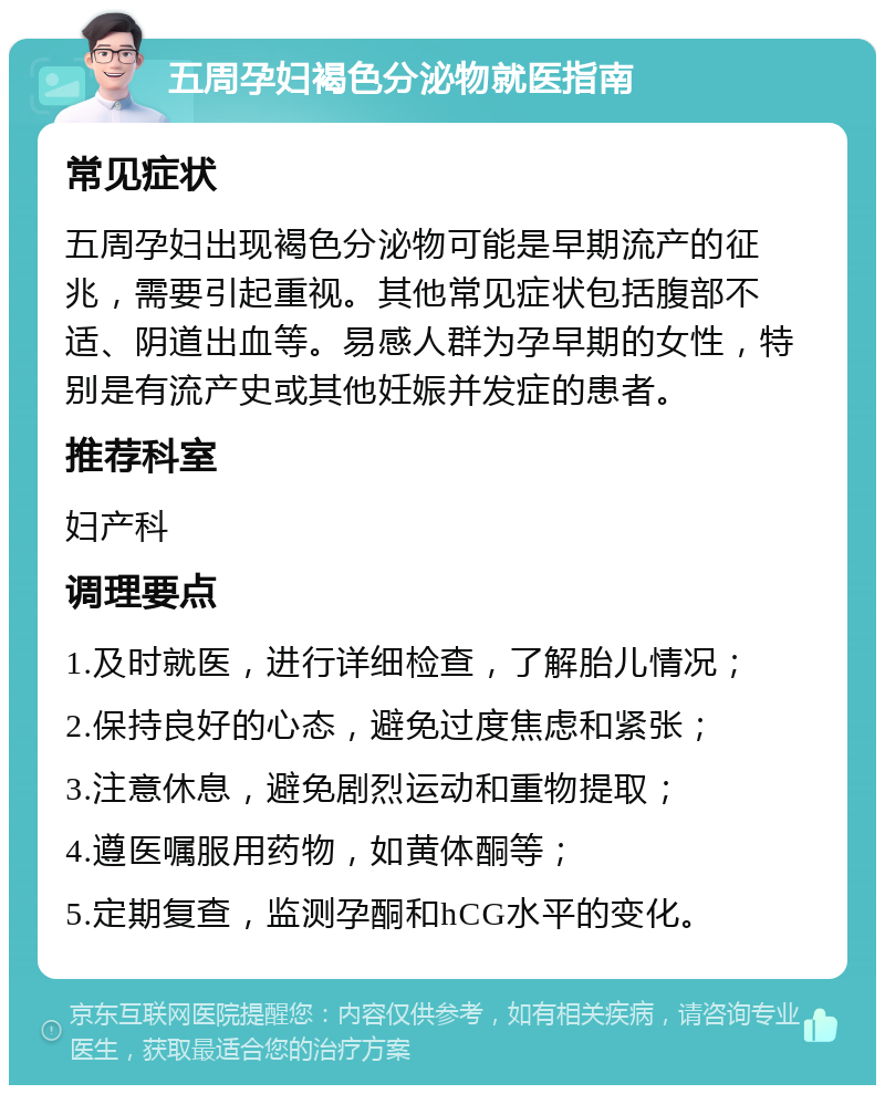 五周孕妇褐色分泌物就医指南 常见症状 五周孕妇出现褐色分泌物可能是早期流产的征兆，需要引起重视。其他常见症状包括腹部不适、阴道出血等。易感人群为孕早期的女性，特别是有流产史或其他妊娠并发症的患者。 推荐科室 妇产科 调理要点 1.及时就医，进行详细检查，了解胎儿情况； 2.保持良好的心态，避免过度焦虑和紧张； 3.注意休息，避免剧烈运动和重物提取； 4.遵医嘱服用药物，如黄体酮等； 5.定期复查，监测孕酮和hCG水平的变化。