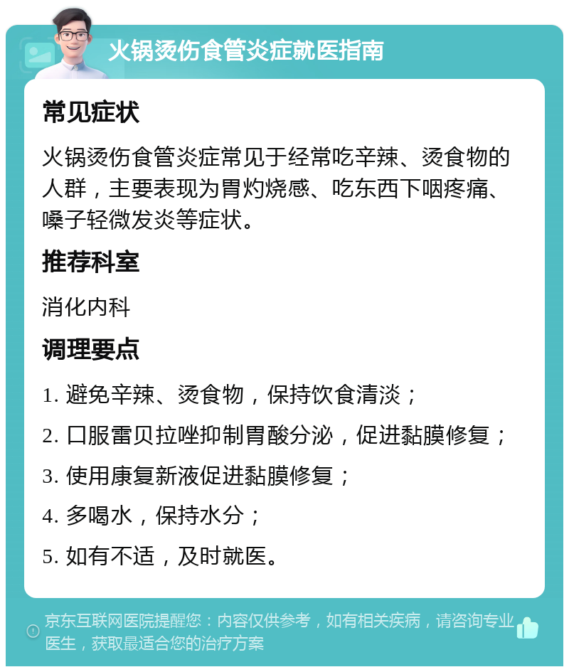 火锅烫伤食管炎症就医指南 常见症状 火锅烫伤食管炎症常见于经常吃辛辣、烫食物的人群，主要表现为胃灼烧感、吃东西下咽疼痛、嗓子轻微发炎等症状。 推荐科室 消化内科 调理要点 1. 避免辛辣、烫食物，保持饮食清淡； 2. 口服雷贝拉唑抑制胃酸分泌，促进黏膜修复； 3. 使用康复新液促进黏膜修复； 4. 多喝水，保持水分； 5. 如有不适，及时就医。