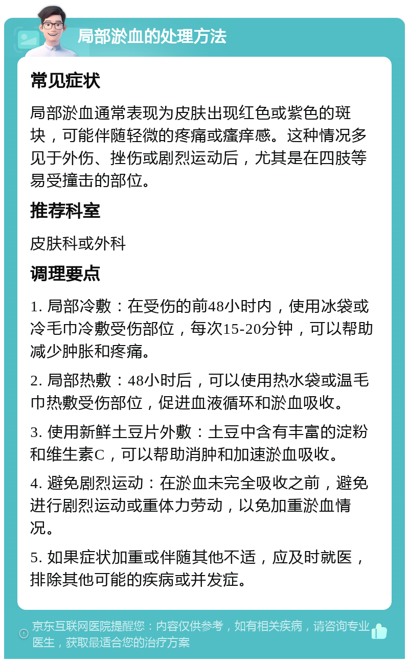 局部淤血的处理方法 常见症状 局部淤血通常表现为皮肤出现红色或紫色的斑块，可能伴随轻微的疼痛或瘙痒感。这种情况多见于外伤、挫伤或剧烈运动后，尤其是在四肢等易受撞击的部位。 推荐科室 皮肤科或外科 调理要点 1. 局部冷敷：在受伤的前48小时内，使用冰袋或冷毛巾冷敷受伤部位，每次15-20分钟，可以帮助减少肿胀和疼痛。 2. 局部热敷：48小时后，可以使用热水袋或温毛巾热敷受伤部位，促进血液循环和淤血吸收。 3. 使用新鲜土豆片外敷：土豆中含有丰富的淀粉和维生素C，可以帮助消肿和加速淤血吸收。 4. 避免剧烈运动：在淤血未完全吸收之前，避免进行剧烈运动或重体力劳动，以免加重淤血情况。 5. 如果症状加重或伴随其他不适，应及时就医，排除其他可能的疾病或并发症。