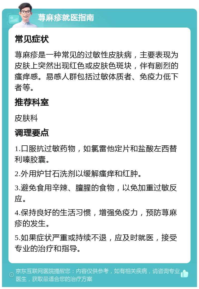 荨麻疹就医指南 常见症状 荨麻疹是一种常见的过敏性皮肤病，主要表现为皮肤上突然出现红色或皮肤色斑块，伴有剧烈的瘙痒感。易感人群包括过敏体质者、免疫力低下者等。 推荐科室 皮肤科 调理要点 1.口服抗过敏药物，如氯雷他定片和盐酸左西替利嗪胶囊。 2.外用炉甘石洗剂以缓解瘙痒和红肿。 3.避免食用辛辣、膻腥的食物，以免加重过敏反应。 4.保持良好的生活习惯，增强免疫力，预防荨麻疹的发生。 5.如果症状严重或持续不退，应及时就医，接受专业的治疗和指导。