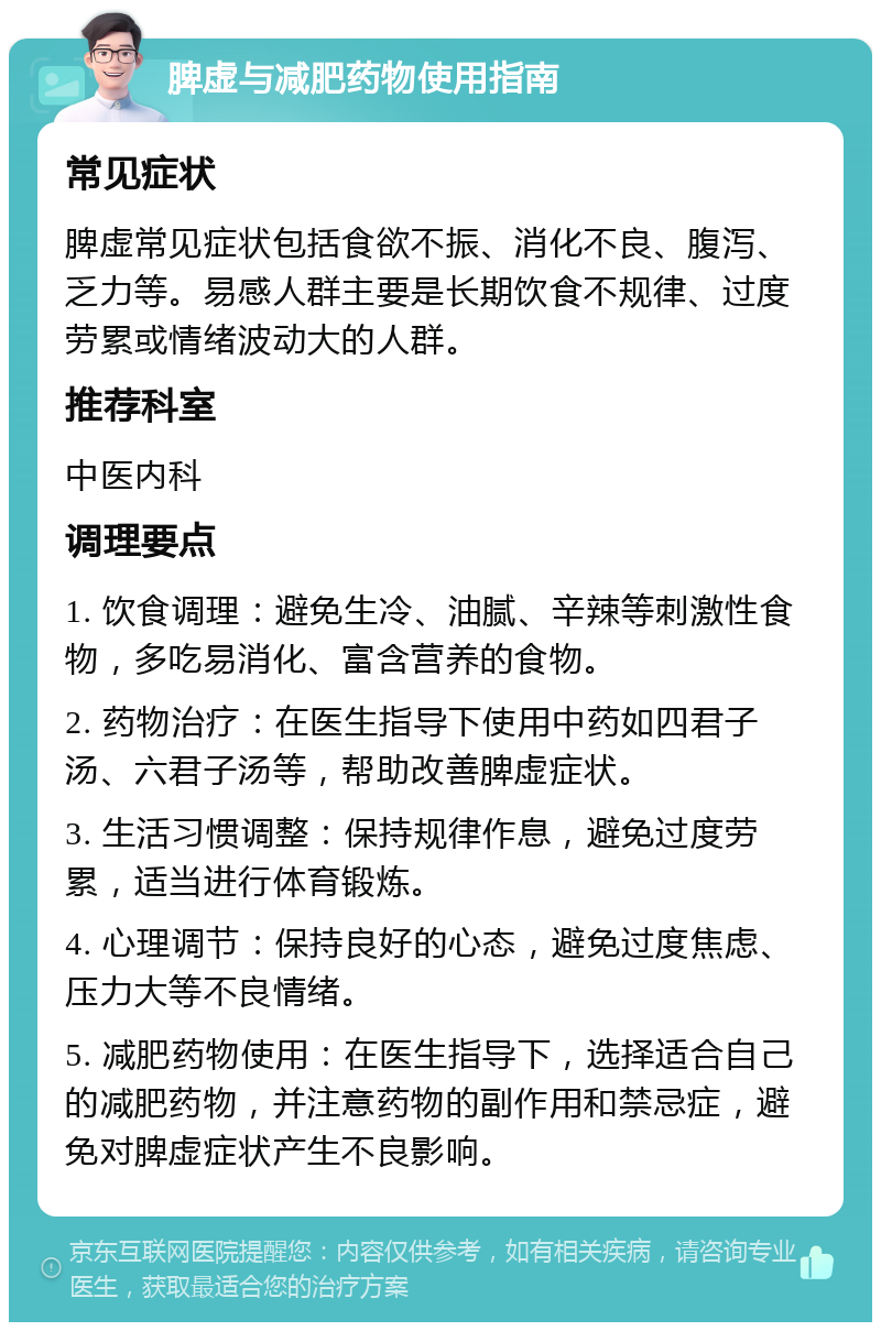 脾虚与减肥药物使用指南 常见症状 脾虚常见症状包括食欲不振、消化不良、腹泻、乏力等。易感人群主要是长期饮食不规律、过度劳累或情绪波动大的人群。 推荐科室 中医内科 调理要点 1. 饮食调理：避免生冷、油腻、辛辣等刺激性食物，多吃易消化、富含营养的食物。 2. 药物治疗：在医生指导下使用中药如四君子汤、六君子汤等，帮助改善脾虚症状。 3. 生活习惯调整：保持规律作息，避免过度劳累，适当进行体育锻炼。 4. 心理调节：保持良好的心态，避免过度焦虑、压力大等不良情绪。 5. 减肥药物使用：在医生指导下，选择适合自己的减肥药物，并注意药物的副作用和禁忌症，避免对脾虚症状产生不良影响。