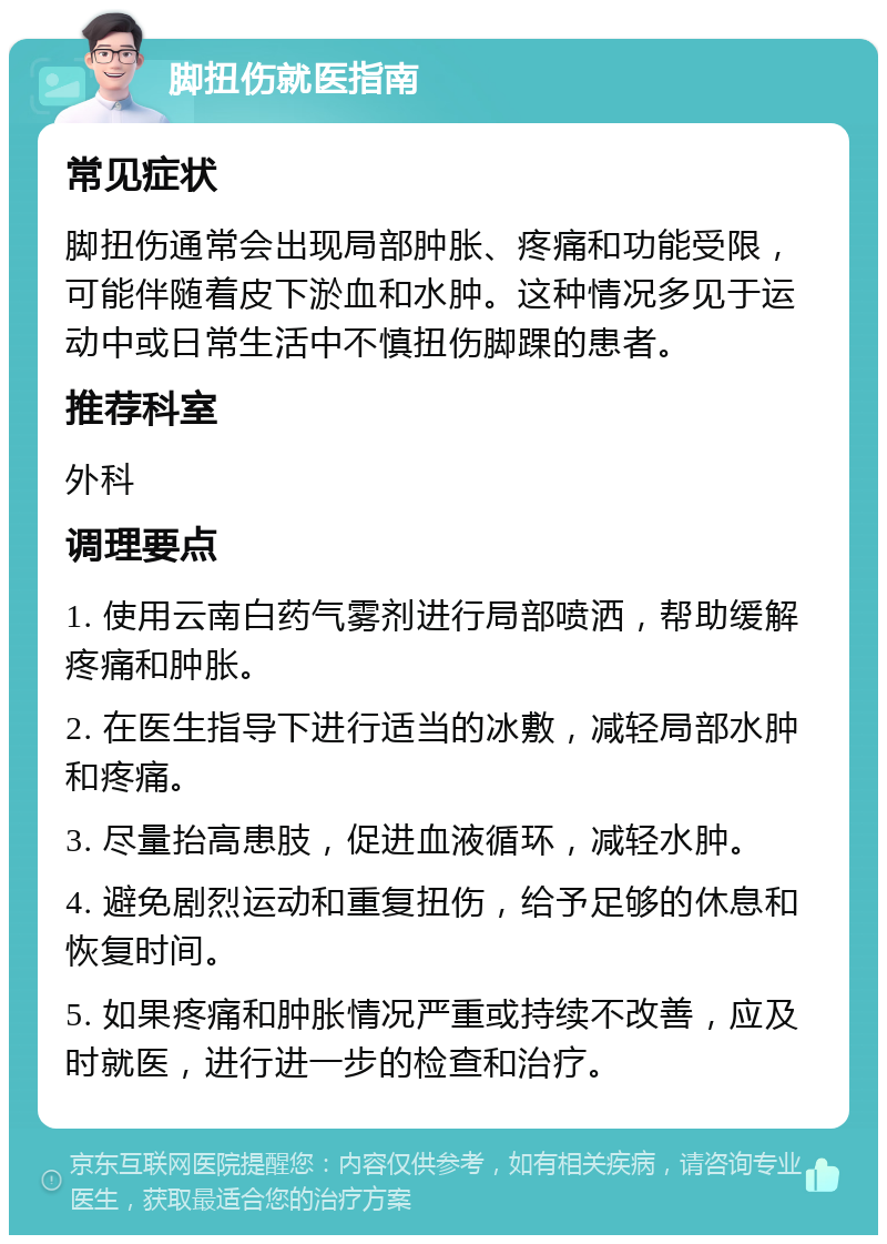 脚扭伤就医指南 常见症状 脚扭伤通常会出现局部肿胀、疼痛和功能受限，可能伴随着皮下淤血和水肿。这种情况多见于运动中或日常生活中不慎扭伤脚踝的患者。 推荐科室 外科 调理要点 1. 使用云南白药气雾剂进行局部喷洒，帮助缓解疼痛和肿胀。 2. 在医生指导下进行适当的冰敷，减轻局部水肿和疼痛。 3. 尽量抬高患肢，促进血液循环，减轻水肿。 4. 避免剧烈运动和重复扭伤，给予足够的休息和恢复时间。 5. 如果疼痛和肿胀情况严重或持续不改善，应及时就医，进行进一步的检查和治疗。