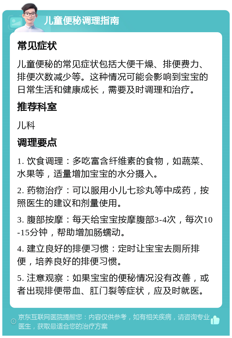 儿童便秘调理指南 常见症状 儿童便秘的常见症状包括大便干燥、排便费力、排便次数减少等。这种情况可能会影响到宝宝的日常生活和健康成长，需要及时调理和治疗。 推荐科室 儿科 调理要点 1. 饮食调理：多吃富含纤维素的食物，如蔬菜、水果等，适量增加宝宝的水分摄入。 2. 药物治疗：可以服用小儿七珍丸等中成药，按照医生的建议和剂量使用。 3. 腹部按摩：每天给宝宝按摩腹部3-4次，每次10-15分钟，帮助增加肠蠕动。 4. 建立良好的排便习惯：定时让宝宝去厕所排便，培养良好的排便习惯。 5. 注意观察：如果宝宝的便秘情况没有改善，或者出现排便带血、肛门裂等症状，应及时就医。