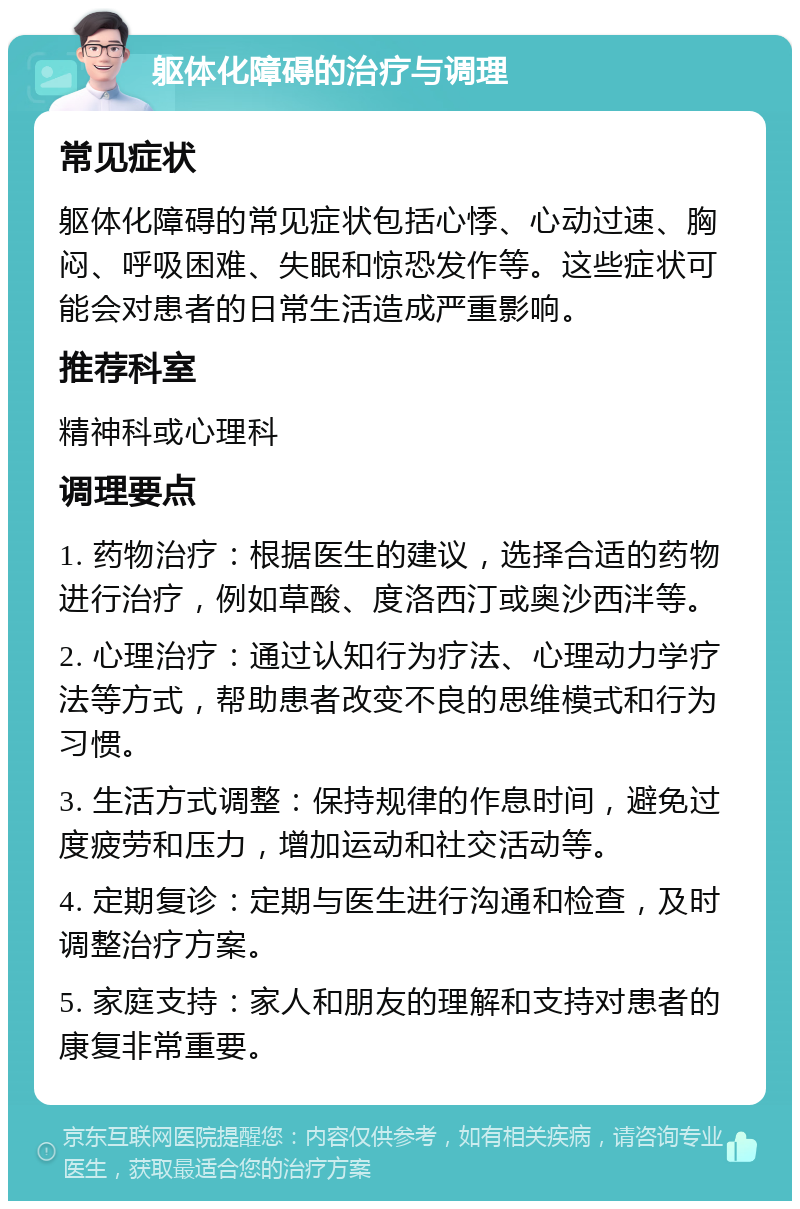 躯体化障碍的治疗与调理 常见症状 躯体化障碍的常见症状包括心悸、心动过速、胸闷、呼吸困难、失眠和惊恐发作等。这些症状可能会对患者的日常生活造成严重影响。 推荐科室 精神科或心理科 调理要点 1. 药物治疗：根据医生的建议，选择合适的药物进行治疗，例如草酸、度洛西汀或奥沙西泮等。 2. 心理治疗：通过认知行为疗法、心理动力学疗法等方式，帮助患者改变不良的思维模式和行为习惯。 3. 生活方式调整：保持规律的作息时间，避免过度疲劳和压力，增加运动和社交活动等。 4. 定期复诊：定期与医生进行沟通和检查，及时调整治疗方案。 5. 家庭支持：家人和朋友的理解和支持对患者的康复非常重要。