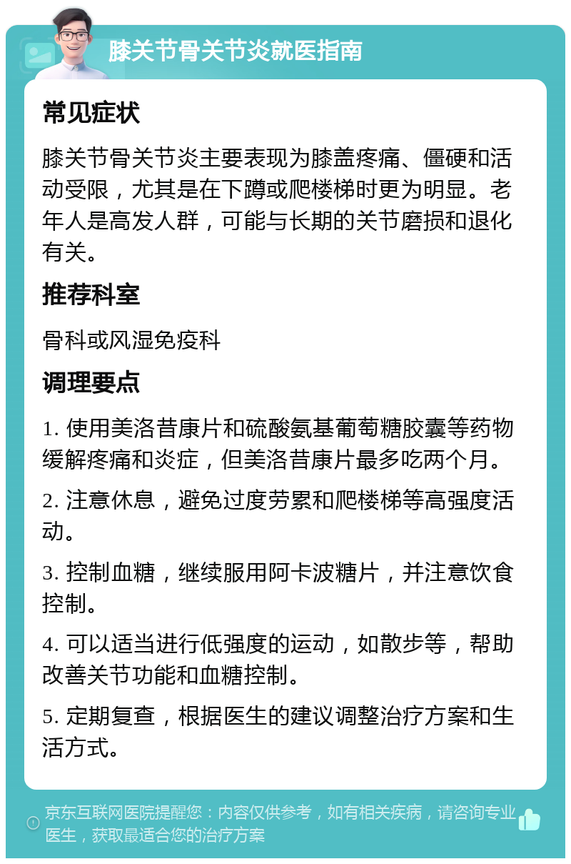 膝关节骨关节炎就医指南 常见症状 膝关节骨关节炎主要表现为膝盖疼痛、僵硬和活动受限，尤其是在下蹲或爬楼梯时更为明显。老年人是高发人群，可能与长期的关节磨损和退化有关。 推荐科室 骨科或风湿免疫科 调理要点 1. 使用美洛昔康片和硫酸氨基葡萄糖胶囊等药物缓解疼痛和炎症，但美洛昔康片最多吃两个月。 2. 注意休息，避免过度劳累和爬楼梯等高强度活动。 3. 控制血糖，继续服用阿卡波糖片，并注意饮食控制。 4. 可以适当进行低强度的运动，如散步等，帮助改善关节功能和血糖控制。 5. 定期复查，根据医生的建议调整治疗方案和生活方式。