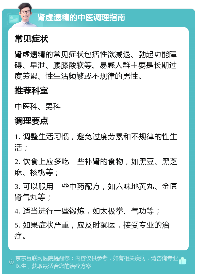 肾虚遗精的中医调理指南 常见症状 肾虚遗精的常见症状包括性欲减退、勃起功能障碍、早泄、腰膝酸软等。易感人群主要是长期过度劳累、性生活频繁或不规律的男性。 推荐科室 中医科、男科 调理要点 1. 调整生活习惯，避免过度劳累和不规律的性生活； 2. 饮食上应多吃一些补肾的食物，如黑豆、黑芝麻、核桃等； 3. 可以服用一些中药配方，如六味地黄丸、金匮肾气丸等； 4. 适当进行一些锻炼，如太极拳、气功等； 5. 如果症状严重，应及时就医，接受专业的治疗。