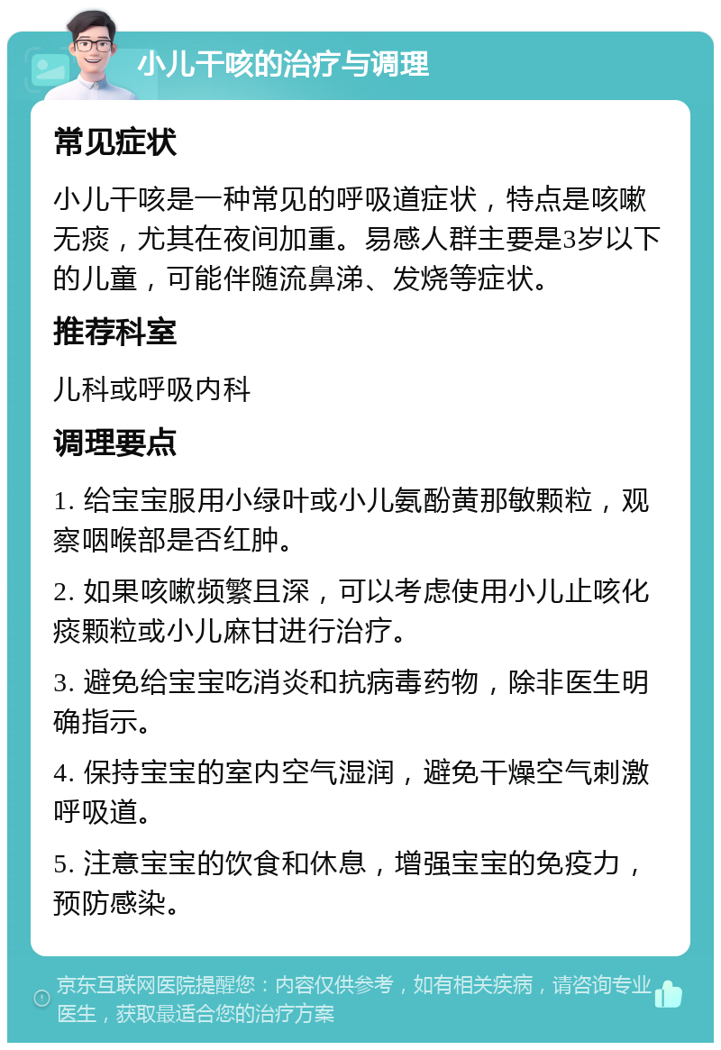 小儿干咳的治疗与调理 常见症状 小儿干咳是一种常见的呼吸道症状，特点是咳嗽无痰，尤其在夜间加重。易感人群主要是3岁以下的儿童，可能伴随流鼻涕、发烧等症状。 推荐科室 儿科或呼吸内科 调理要点 1. 给宝宝服用小绿叶或小儿氨酚黄那敏颗粒，观察咽喉部是否红肿。 2. 如果咳嗽频繁且深，可以考虑使用小儿止咳化痰颗粒或小儿麻甘进行治疗。 3. 避免给宝宝吃消炎和抗病毒药物，除非医生明确指示。 4. 保持宝宝的室内空气湿润，避免干燥空气刺激呼吸道。 5. 注意宝宝的饮食和休息，增强宝宝的免疫力，预防感染。