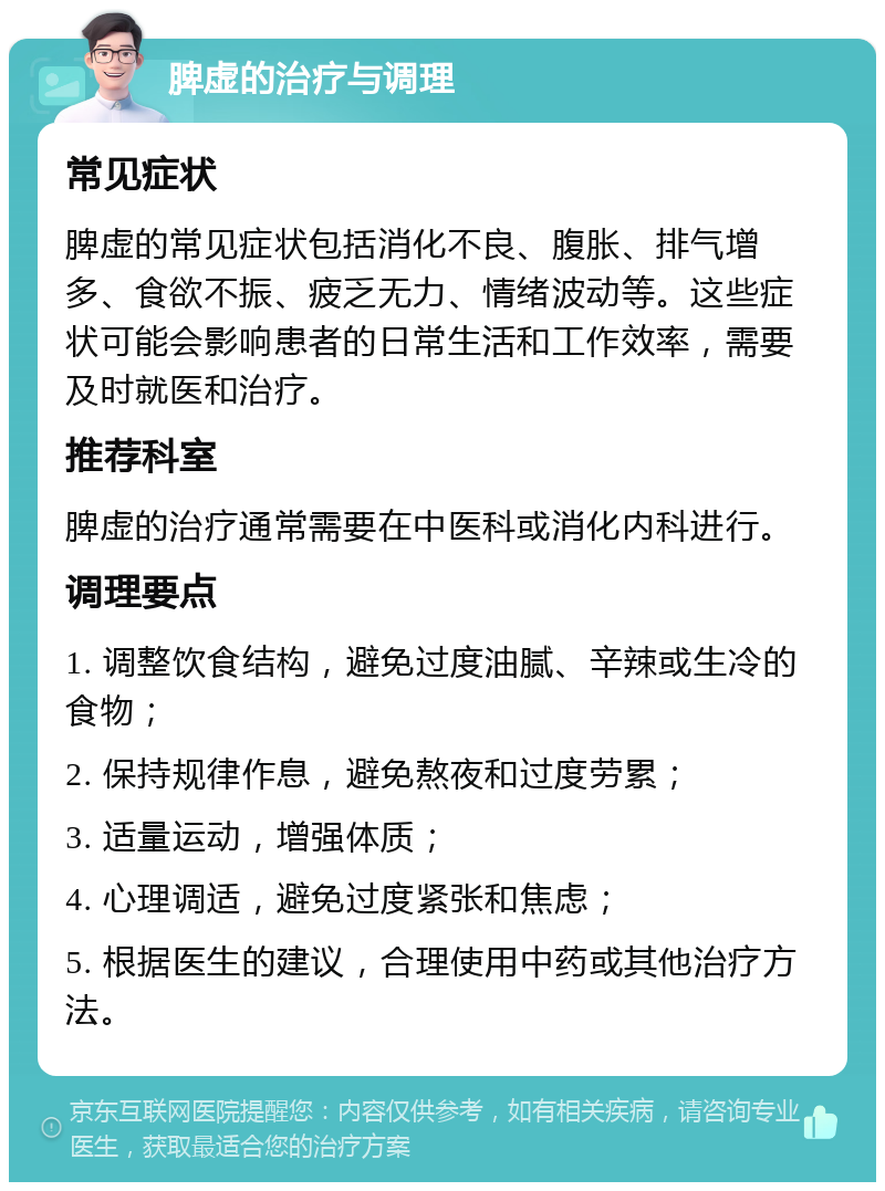 脾虚的治疗与调理 常见症状 脾虚的常见症状包括消化不良、腹胀、排气增多、食欲不振、疲乏无力、情绪波动等。这些症状可能会影响患者的日常生活和工作效率，需要及时就医和治疗。 推荐科室 脾虚的治疗通常需要在中医科或消化内科进行。 调理要点 1. 调整饮食结构，避免过度油腻、辛辣或生冷的食物； 2. 保持规律作息，避免熬夜和过度劳累； 3. 适量运动，增强体质； 4. 心理调适，避免过度紧张和焦虑； 5. 根据医生的建议，合理使用中药或其他治疗方法。