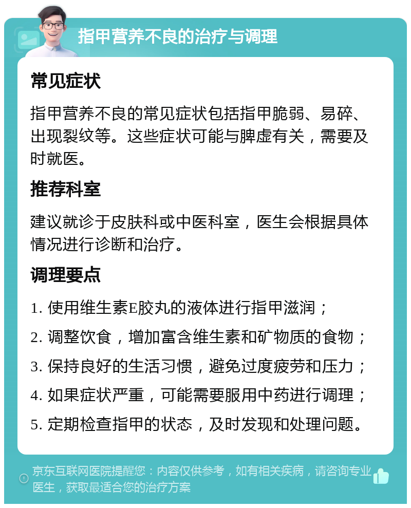 指甲营养不良的治疗与调理 常见症状 指甲营养不良的常见症状包括指甲脆弱、易碎、出现裂纹等。这些症状可能与脾虚有关，需要及时就医。 推荐科室 建议就诊于皮肤科或中医科室，医生会根据具体情况进行诊断和治疗。 调理要点 1. 使用维生素E胶丸的液体进行指甲滋润； 2. 调整饮食，增加富含维生素和矿物质的食物； 3. 保持良好的生活习惯，避免过度疲劳和压力； 4. 如果症状严重，可能需要服用中药进行调理； 5. 定期检查指甲的状态，及时发现和处理问题。