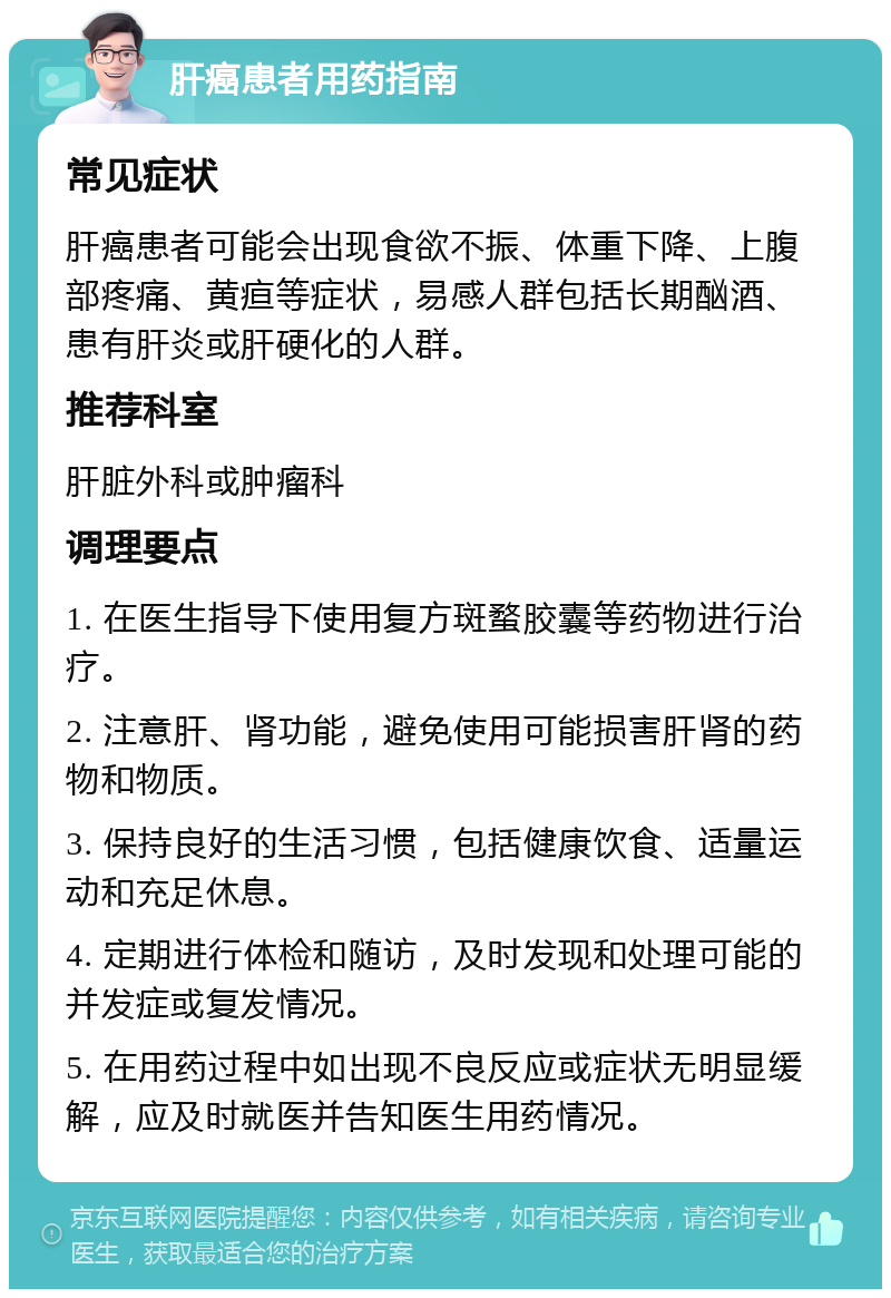 肝癌患者用药指南 常见症状 肝癌患者可能会出现食欲不振、体重下降、上腹部疼痛、黄疸等症状，易感人群包括长期酗酒、患有肝炎或肝硬化的人群。 推荐科室 肝脏外科或肿瘤科 调理要点 1. 在医生指导下使用复方斑蝥胶囊等药物进行治疗。 2. 注意肝、肾功能，避免使用可能损害肝肾的药物和物质。 3. 保持良好的生活习惯，包括健康饮食、适量运动和充足休息。 4. 定期进行体检和随访，及时发现和处理可能的并发症或复发情况。 5. 在用药过程中如出现不良反应或症状无明显缓解，应及时就医并告知医生用药情况。