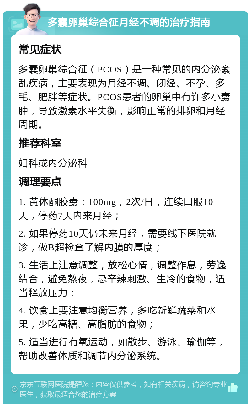 多囊卵巢综合征月经不调的治疗指南 常见症状 多囊卵巢综合征（PCOS）是一种常见的内分泌紊乱疾病，主要表现为月经不调、闭经、不孕、多毛、肥胖等症状。PCOS患者的卵巢中有许多小囊肿，导致激素水平失衡，影响正常的排卵和月经周期。 推荐科室 妇科或内分泌科 调理要点 1. 黄体酮胶囊：100mg，2次/日，连续口服10天，停药7天内来月经； 2. 如果停药10天仍未来月经，需要线下医院就诊，做B超检查了解内膜的厚度； 3. 生活上注意调整，放松心情，调整作息，劳逸结合，避免熬夜，忌辛辣刺激、生冷的食物，适当释放压力； 4. 饮食上要注意均衡营养，多吃新鲜蔬菜和水果，少吃高糖、高脂肪的食物； 5. 适当进行有氧运动，如散步、游泳、瑜伽等，帮助改善体质和调节内分泌系统。