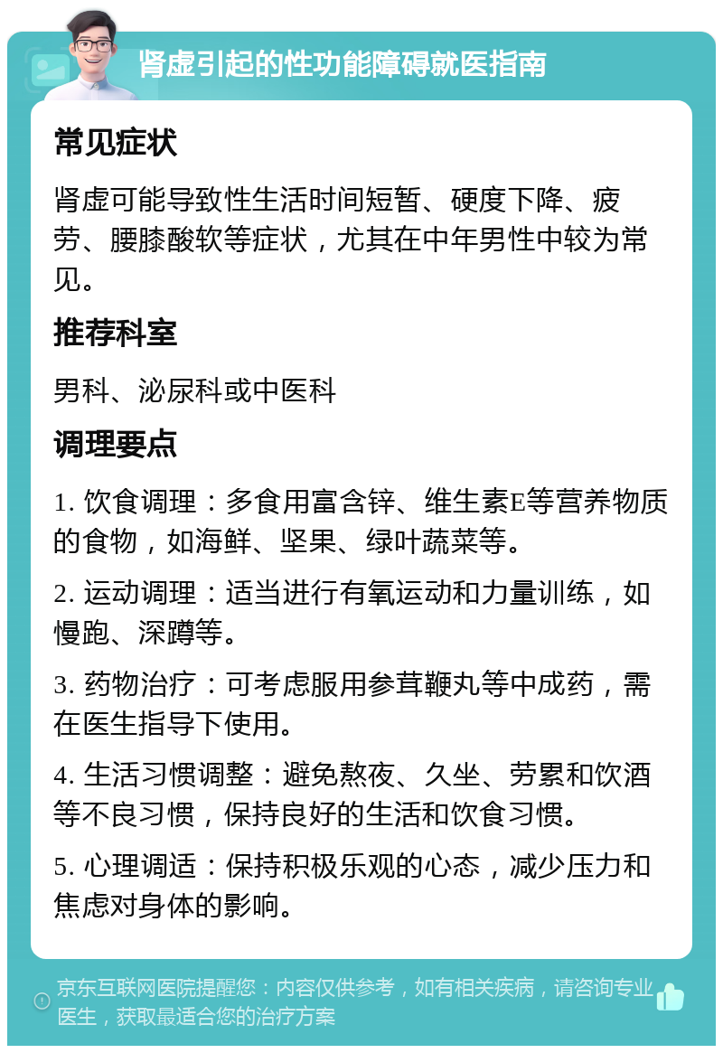 肾虚引起的性功能障碍就医指南 常见症状 肾虚可能导致性生活时间短暂、硬度下降、疲劳、腰膝酸软等症状，尤其在中年男性中较为常见。 推荐科室 男科、泌尿科或中医科 调理要点 1. 饮食调理：多食用富含锌、维生素E等营养物质的食物，如海鲜、坚果、绿叶蔬菜等。 2. 运动调理：适当进行有氧运动和力量训练，如慢跑、深蹲等。 3. 药物治疗：可考虑服用参茸鞭丸等中成药，需在医生指导下使用。 4. 生活习惯调整：避免熬夜、久坐、劳累和饮酒等不良习惯，保持良好的生活和饮食习惯。 5. 心理调适：保持积极乐观的心态，减少压力和焦虑对身体的影响。