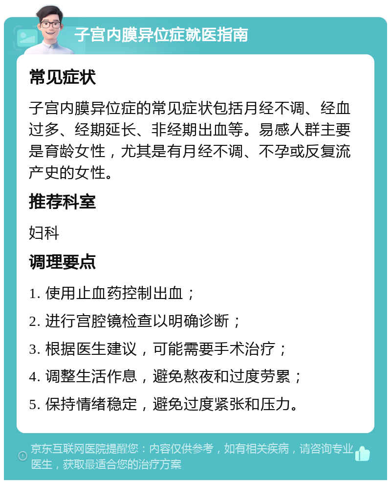 子宫内膜异位症就医指南 常见症状 子宫内膜异位症的常见症状包括月经不调、经血过多、经期延长、非经期出血等。易感人群主要是育龄女性，尤其是有月经不调、不孕或反复流产史的女性。 推荐科室 妇科 调理要点 1. 使用止血药控制出血； 2. 进行宫腔镜检查以明确诊断； 3. 根据医生建议，可能需要手术治疗； 4. 调整生活作息，避免熬夜和过度劳累； 5. 保持情绪稳定，避免过度紧张和压力。