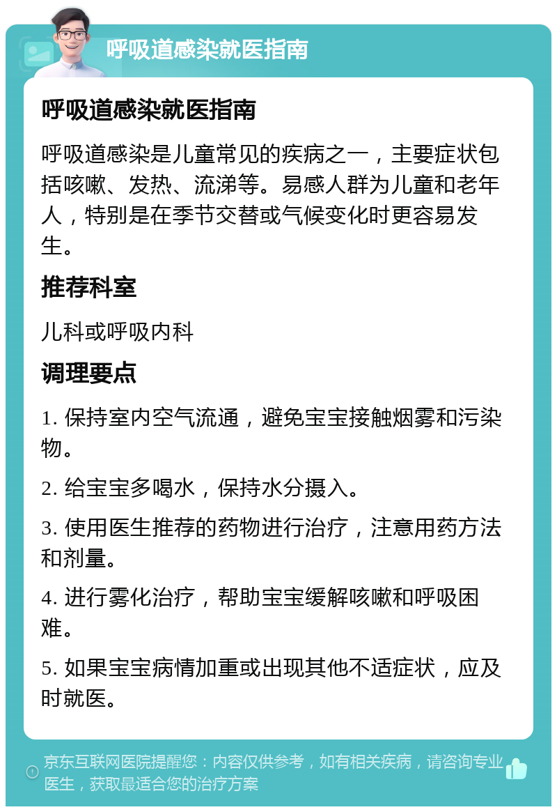 呼吸道感染就医指南 呼吸道感染就医指南 呼吸道感染是儿童常见的疾病之一，主要症状包括咳嗽、发热、流涕等。易感人群为儿童和老年人，特别是在季节交替或气候变化时更容易发生。 推荐科室 儿科或呼吸内科 调理要点 1. 保持室内空气流通，避免宝宝接触烟雾和污染物。 2. 给宝宝多喝水，保持水分摄入。 3. 使用医生推荐的药物进行治疗，注意用药方法和剂量。 4. 进行雾化治疗，帮助宝宝缓解咳嗽和呼吸困难。 5. 如果宝宝病情加重或出现其他不适症状，应及时就医。