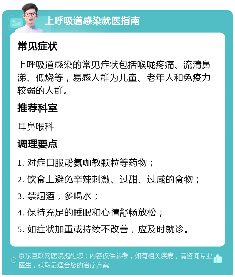 上呼吸道感染就医指南 常见症状 上呼吸道感染的常见症状包括喉咙疼痛、流清鼻涕、低烧等，易感人群为儿童、老年人和免疫力较弱的人群。 推荐科室 耳鼻喉科 调理要点 1. 对症口服酚氨咖敏颗粒等药物； 2. 饮食上避免辛辣刺激、过甜、过咸的食物； 3. 禁烟酒，多喝水； 4. 保持充足的睡眠和心情舒畅放松； 5. 如症状加重或持续不改善，应及时就诊。