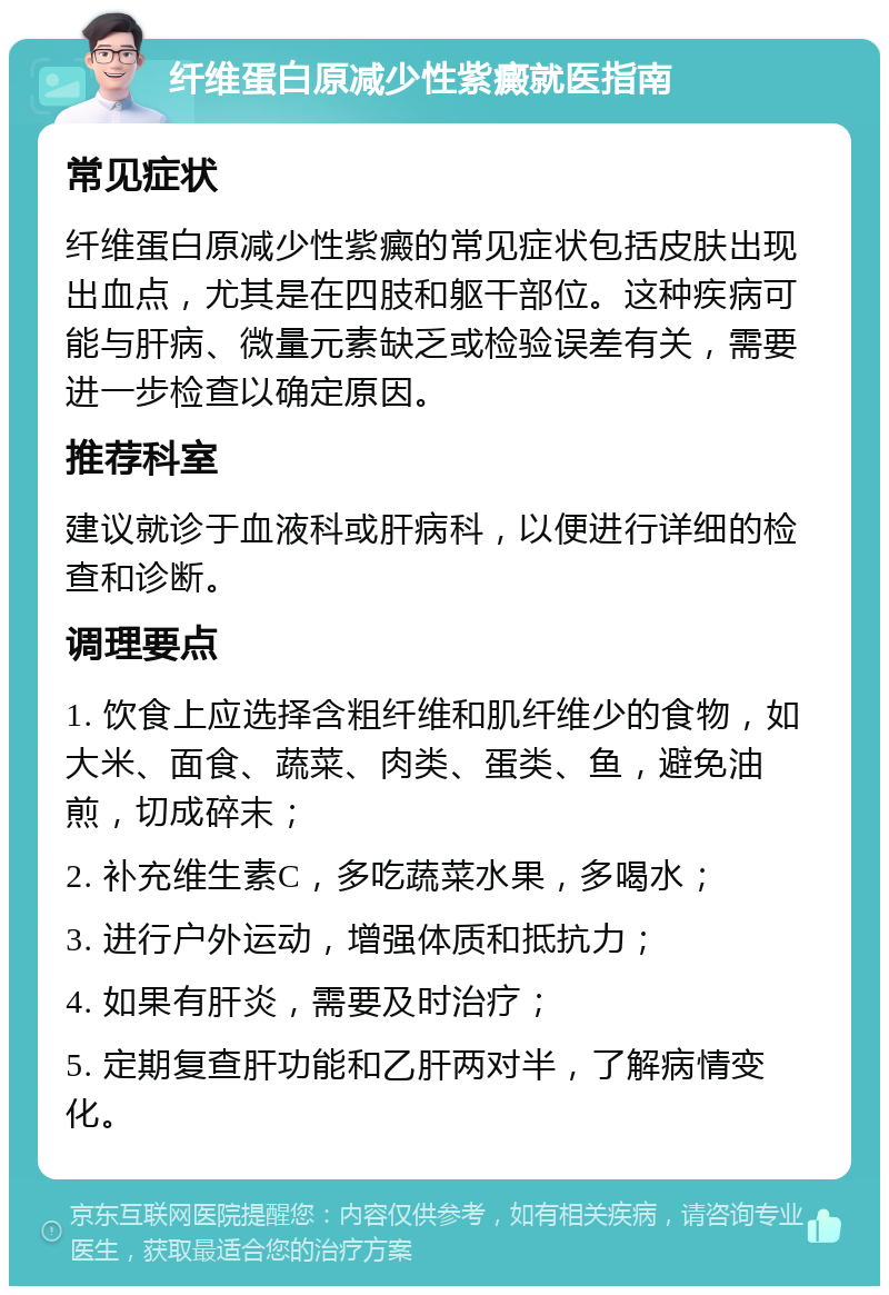 纤维蛋白原减少性紫癜就医指南 常见症状 纤维蛋白原减少性紫癜的常见症状包括皮肤出现出血点，尤其是在四肢和躯干部位。这种疾病可能与肝病、微量元素缺乏或检验误差有关，需要进一步检查以确定原因。 推荐科室 建议就诊于血液科或肝病科，以便进行详细的检查和诊断。 调理要点 1. 饮食上应选择含粗纤维和肌纤维少的食物，如大米、面食、蔬菜、肉类、蛋类、鱼，避免油煎，切成碎末； 2. 补充维生素C，多吃蔬菜水果，多喝水； 3. 进行户外运动，增强体质和抵抗力； 4. 如果有肝炎，需要及时治疗； 5. 定期复查肝功能和乙肝两对半，了解病情变化。