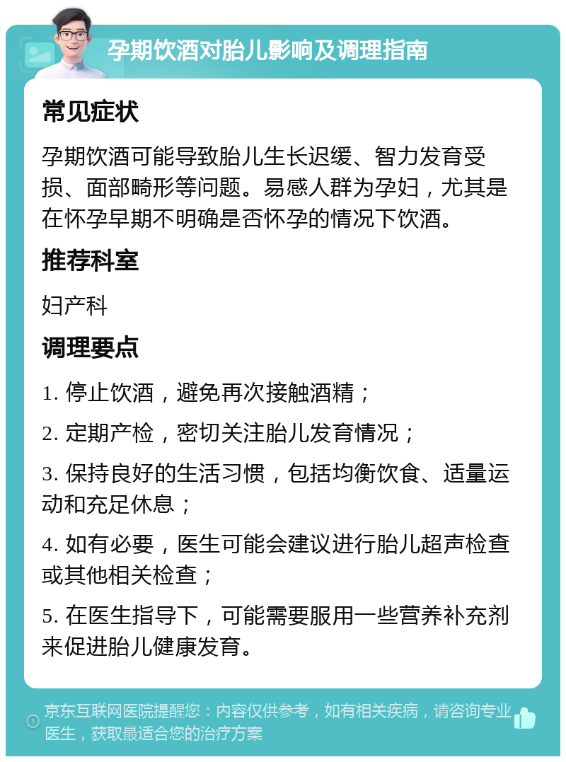 孕期饮酒对胎儿影响及调理指南 常见症状 孕期饮酒可能导致胎儿生长迟缓、智力发育受损、面部畸形等问题。易感人群为孕妇，尤其是在怀孕早期不明确是否怀孕的情况下饮酒。 推荐科室 妇产科 调理要点 1. 停止饮酒，避免再次接触酒精； 2. 定期产检，密切关注胎儿发育情况； 3. 保持良好的生活习惯，包括均衡饮食、适量运动和充足休息； 4. 如有必要，医生可能会建议进行胎儿超声检查或其他相关检查； 5. 在医生指导下，可能需要服用一些营养补充剂来促进胎儿健康发育。