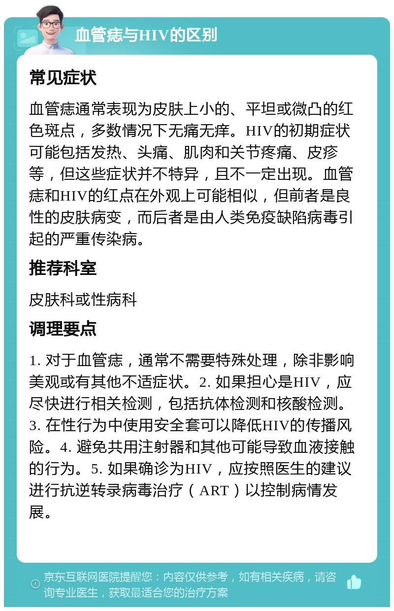 血管痣与HIV的区别 常见症状 血管痣通常表现为皮肤上小的、平坦或微凸的红色斑点，多数情况下无痛无痒。HIV的初期症状可能包括发热、头痛、肌肉和关节疼痛、皮疹等，但这些症状并不特异，且不一定出现。血管痣和HIV的红点在外观上可能相似，但前者是良性的皮肤病变，而后者是由人类免疫缺陷病毒引起的严重传染病。 推荐科室 皮肤科或性病科 调理要点 1. 对于血管痣，通常不需要特殊处理，除非影响美观或有其他不适症状。2. 如果担心是HIV，应尽快进行相关检测，包括抗体检测和核酸检测。3. 在性行为中使用安全套可以降低HIV的传播风险。4. 避免共用注射器和其他可能导致血液接触的行为。5. 如果确诊为HIV，应按照医生的建议进行抗逆转录病毒治疗（ART）以控制病情发展。