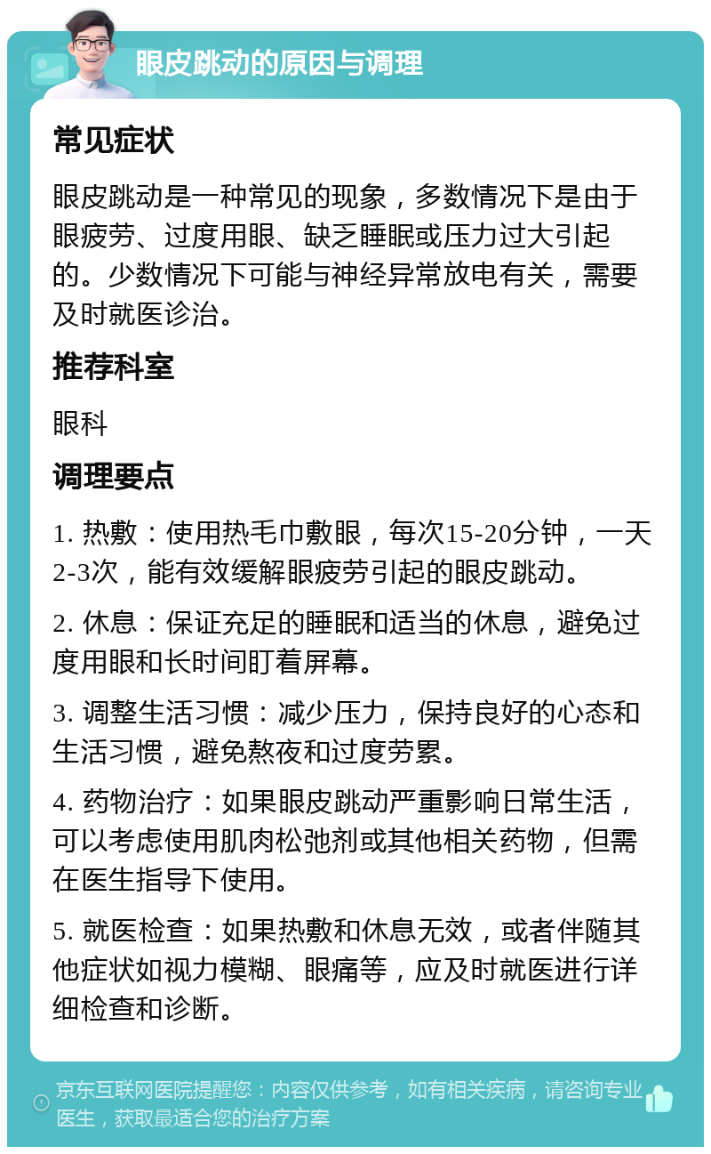 眼皮跳动的原因与调理 常见症状 眼皮跳动是一种常见的现象，多数情况下是由于眼疲劳、过度用眼、缺乏睡眠或压力过大引起的。少数情况下可能与神经异常放电有关，需要及时就医诊治。 推荐科室 眼科 调理要点 1. 热敷：使用热毛巾敷眼，每次15-20分钟，一天2-3次，能有效缓解眼疲劳引起的眼皮跳动。 2. 休息：保证充足的睡眠和适当的休息，避免过度用眼和长时间盯着屏幕。 3. 调整生活习惯：减少压力，保持良好的心态和生活习惯，避免熬夜和过度劳累。 4. 药物治疗：如果眼皮跳动严重影响日常生活，可以考虑使用肌肉松弛剂或其他相关药物，但需在医生指导下使用。 5. 就医检查：如果热敷和休息无效，或者伴随其他症状如视力模糊、眼痛等，应及时就医进行详细检查和诊断。