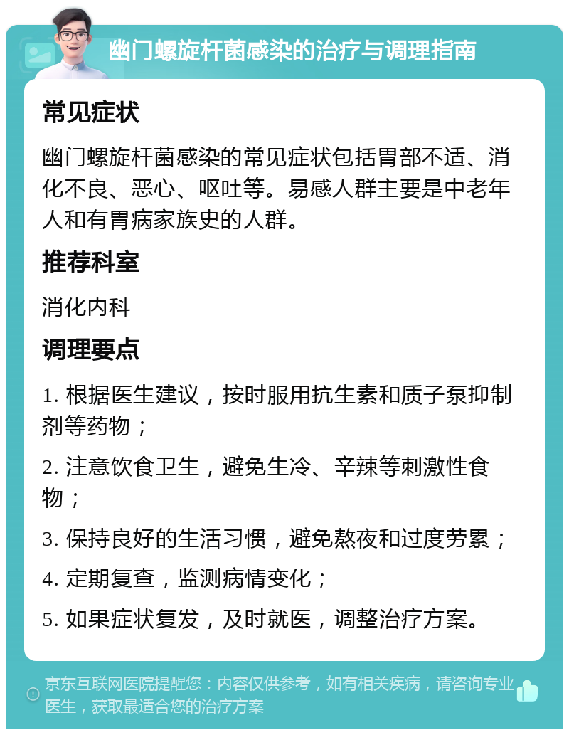 幽门螺旋杆菌感染的治疗与调理指南 常见症状 幽门螺旋杆菌感染的常见症状包括胃部不适、消化不良、恶心、呕吐等。易感人群主要是中老年人和有胃病家族史的人群。 推荐科室 消化内科 调理要点 1. 根据医生建议，按时服用抗生素和质子泵抑制剂等药物； 2. 注意饮食卫生，避免生冷、辛辣等刺激性食物； 3. 保持良好的生活习惯，避免熬夜和过度劳累； 4. 定期复查，监测病情变化； 5. 如果症状复发，及时就医，调整治疗方案。