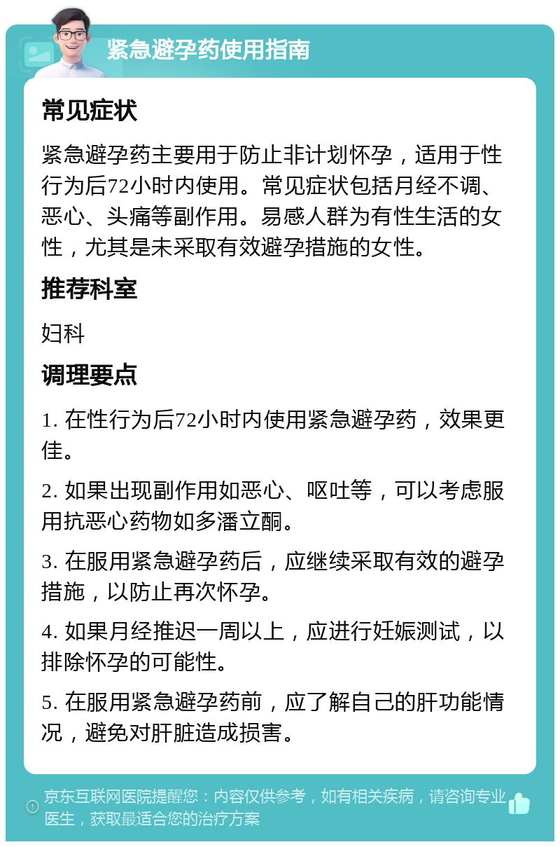 紧急避孕药使用指南 常见症状 紧急避孕药主要用于防止非计划怀孕，适用于性行为后72小时内使用。常见症状包括月经不调、恶心、头痛等副作用。易感人群为有性生活的女性，尤其是未采取有效避孕措施的女性。 推荐科室 妇科 调理要点 1. 在性行为后72小时内使用紧急避孕药，效果更佳。 2. 如果出现副作用如恶心、呕吐等，可以考虑服用抗恶心药物如多潘立酮。 3. 在服用紧急避孕药后，应继续采取有效的避孕措施，以防止再次怀孕。 4. 如果月经推迟一周以上，应进行妊娠测试，以排除怀孕的可能性。 5. 在服用紧急避孕药前，应了解自己的肝功能情况，避免对肝脏造成损害。