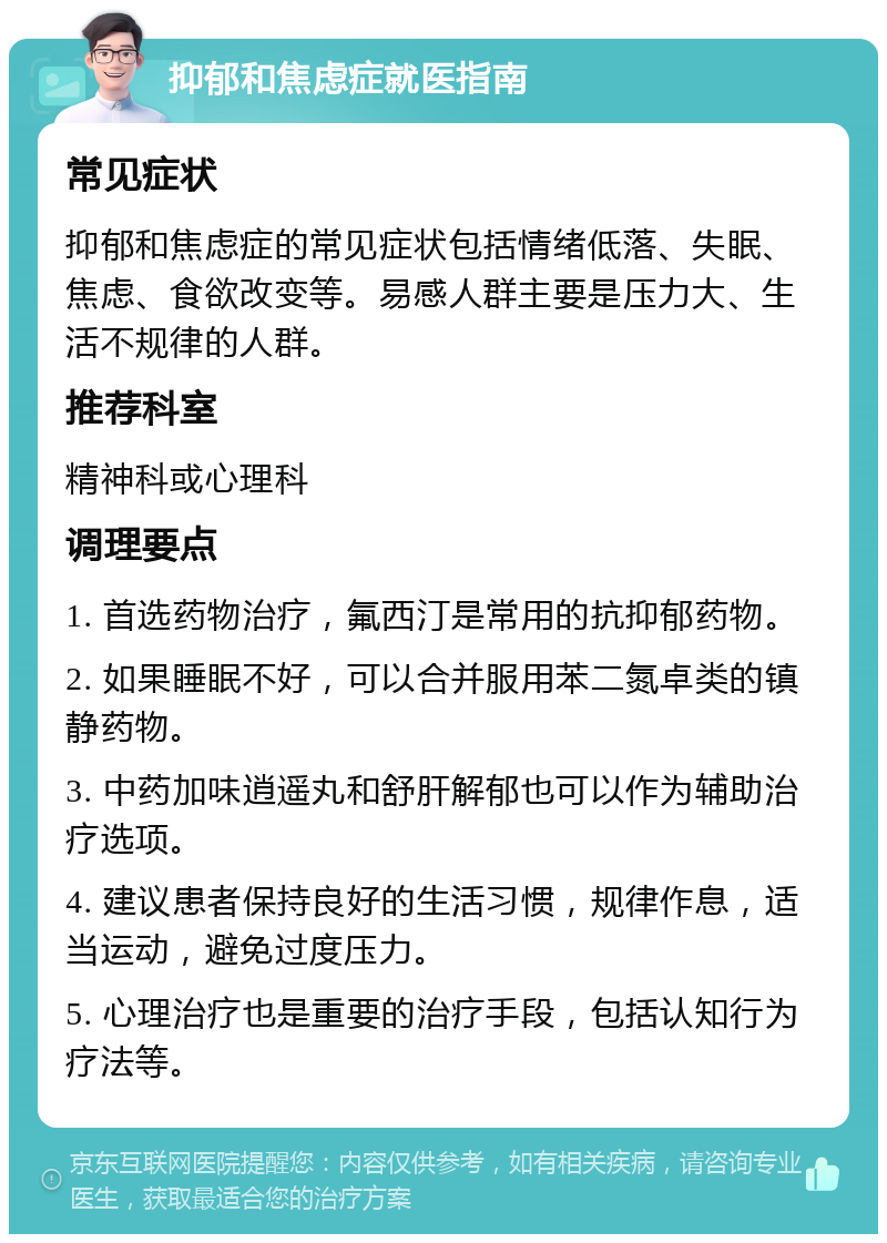 抑郁和焦虑症就医指南 常见症状 抑郁和焦虑症的常见症状包括情绪低落、失眠、焦虑、食欲改变等。易感人群主要是压力大、生活不规律的人群。 推荐科室 精神科或心理科 调理要点 1. 首选药物治疗，氟西汀是常用的抗抑郁药物。 2. 如果睡眠不好，可以合并服用苯二氮卓类的镇静药物。 3. 中药加味逍遥丸和舒肝解郁也可以作为辅助治疗选项。 4. 建议患者保持良好的生活习惯，规律作息，适当运动，避免过度压力。 5. 心理治疗也是重要的治疗手段，包括认知行为疗法等。