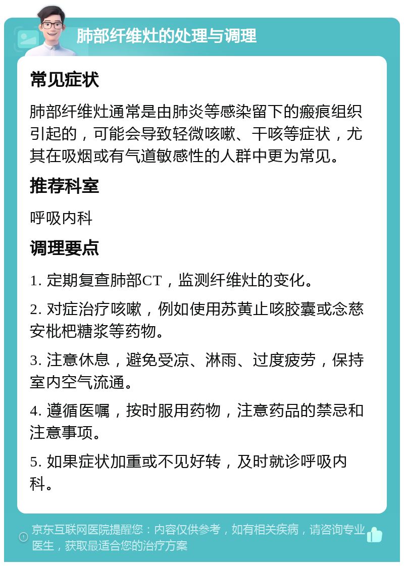 肺部纤维灶的处理与调理 常见症状 肺部纤维灶通常是由肺炎等感染留下的瘢痕组织引起的，可能会导致轻微咳嗽、干咳等症状，尤其在吸烟或有气道敏感性的人群中更为常见。 推荐科室 呼吸内科 调理要点 1. 定期复查肺部CT，监测纤维灶的变化。 2. 对症治疗咳嗽，例如使用苏黄止咳胶囊或念慈安枇杷糖浆等药物。 3. 注意休息，避免受凉、淋雨、过度疲劳，保持室内空气流通。 4. 遵循医嘱，按时服用药物，注意药品的禁忌和注意事项。 5. 如果症状加重或不见好转，及时就诊呼吸内科。