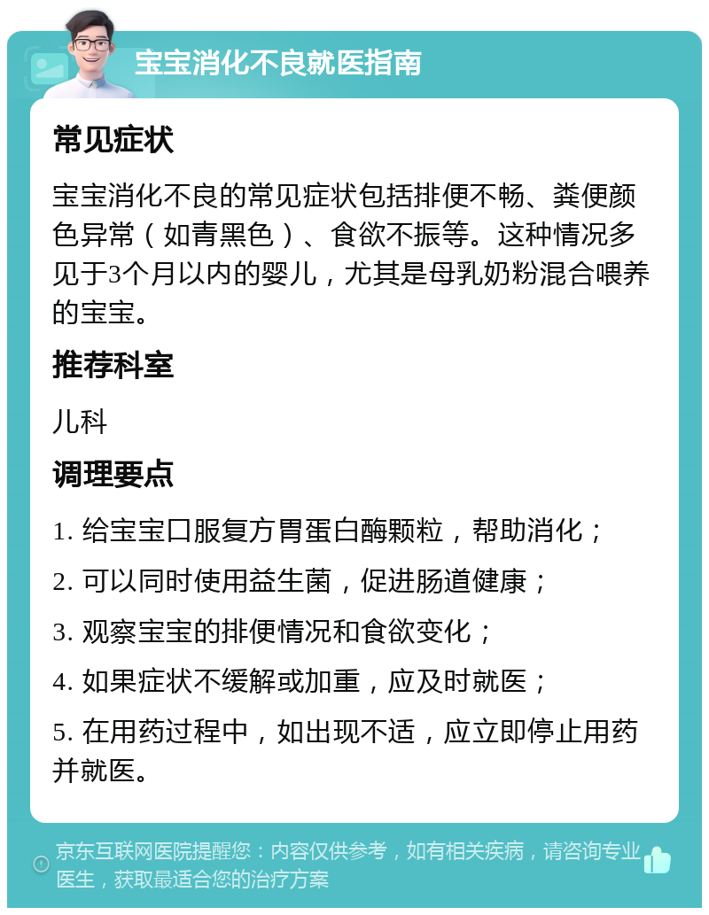 宝宝消化不良就医指南 常见症状 宝宝消化不良的常见症状包括排便不畅、粪便颜色异常（如青黑色）、食欲不振等。这种情况多见于3个月以内的婴儿，尤其是母乳奶粉混合喂养的宝宝。 推荐科室 儿科 调理要点 1. 给宝宝口服复方胃蛋白酶颗粒，帮助消化； 2. 可以同时使用益生菌，促进肠道健康； 3. 观察宝宝的排便情况和食欲变化； 4. 如果症状不缓解或加重，应及时就医； 5. 在用药过程中，如出现不适，应立即停止用药并就医。