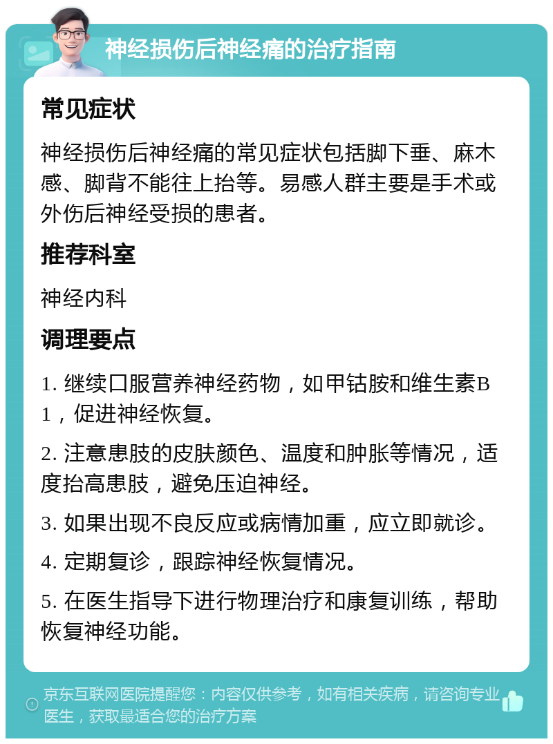 神经损伤后神经痛的治疗指南 常见症状 神经损伤后神经痛的常见症状包括脚下垂、麻木感、脚背不能往上抬等。易感人群主要是手术或外伤后神经受损的患者。 推荐科室 神经内科 调理要点 1. 继续口服营养神经药物，如甲钴胺和维生素B1，促进神经恢复。 2. 注意患肢的皮肤颜色、温度和肿胀等情况，适度抬高患肢，避免压迫神经。 3. 如果出现不良反应或病情加重，应立即就诊。 4. 定期复诊，跟踪神经恢复情况。 5. 在医生指导下进行物理治疗和康复训练，帮助恢复神经功能。