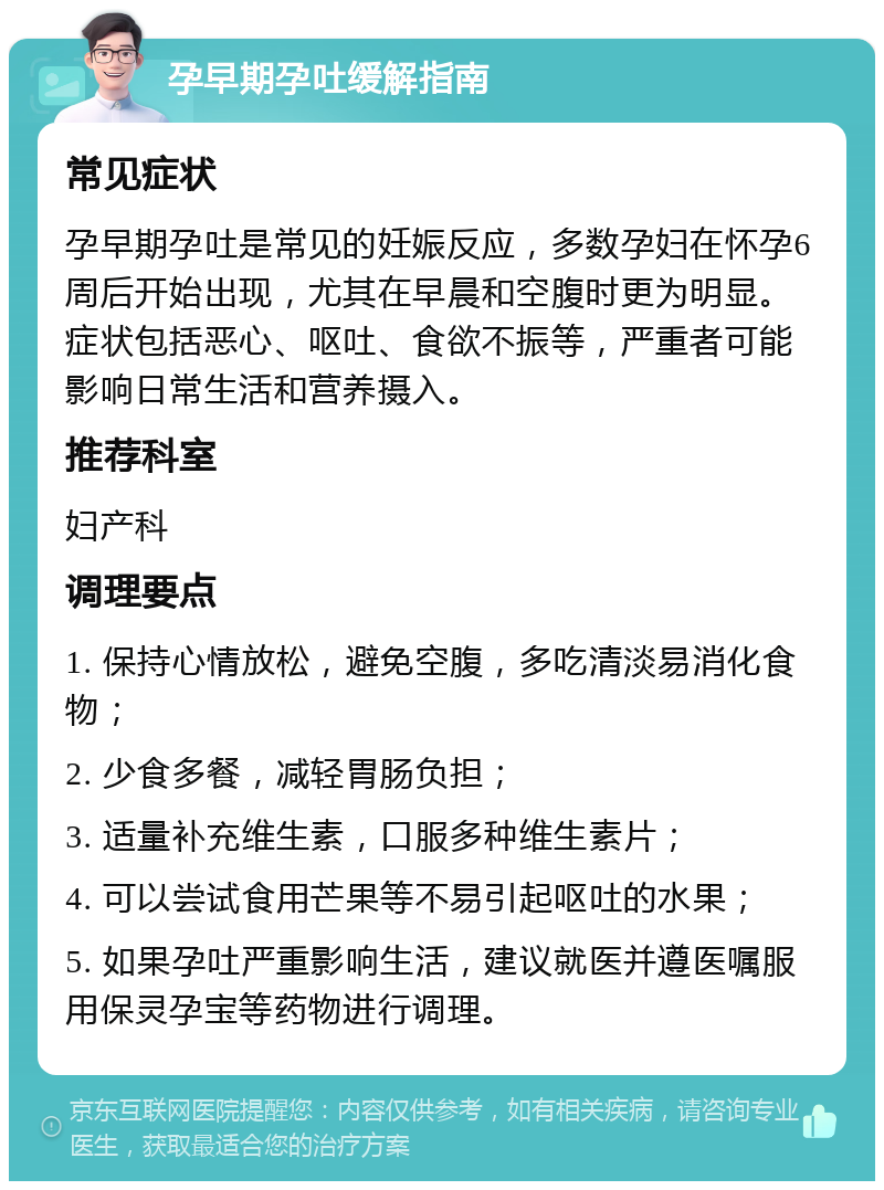 孕早期孕吐缓解指南 常见症状 孕早期孕吐是常见的妊娠反应，多数孕妇在怀孕6周后开始出现，尤其在早晨和空腹时更为明显。症状包括恶心、呕吐、食欲不振等，严重者可能影响日常生活和营养摄入。 推荐科室 妇产科 调理要点 1. 保持心情放松，避免空腹，多吃清淡易消化食物； 2. 少食多餐，减轻胃肠负担； 3. 适量补充维生素，口服多种维生素片； 4. 可以尝试食用芒果等不易引起呕吐的水果； 5. 如果孕吐严重影响生活，建议就医并遵医嘱服用保灵孕宝等药物进行调理。