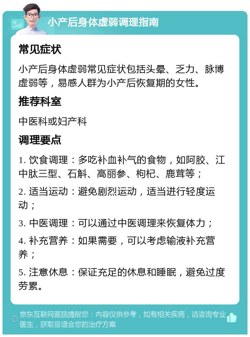 小产后身体虚弱调理指南 常见症状 小产后身体虚弱常见症状包括头晕、乏力、脉博虚弱等，易感人群为小产后恢复期的女性。 推荐科室 中医科或妇产科 调理要点 1. 饮食调理：多吃补血补气的食物，如阿胶、江中肽三型、石斛、高丽参、枸杞、鹿茸等； 2. 适当运动：避免剧烈运动，适当进行轻度运动； 3. 中医调理：可以通过中医调理来恢复体力； 4. 补充营养：如果需要，可以考虑输液补充营养； 5. 注意休息：保证充足的休息和睡眠，避免过度劳累。